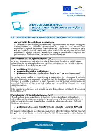 GUIA PALV 2011 PARTE I
http://ec.europa.eu/llp 19
3. EM QUE CONSISTEM OS
PROCEDIMENTOS DE APRESENTAÇÃO E
SELECÇÃO?
3.A. PROCEDIMENTO PARA A APRESENTAÇÃO DE CANDIDATURAS A SUBVENÇÕES
Apresentação da candidatura a subvenção
As candidaturas para subvenções destinadas a apoio financeiro no âmbito das acções
descentralizadas do Programa Aprendizagem ao Longo da Vida deverão ser
submetidas à Agência Nacional do país do candidato. Candidaturas a subvenções para
fins de apoio financeiro no âmbito das acções centralizadas do programa deverão ser
submetidas à Agência Executiva. A tabela que se segue fornece uma visão global dos
procedimentos de candidatura e de atribuição das subvenções.
Procedimento nº 1 da Agência Nacional (AN1)
As acções seguidamente indicadas, em relação às quais as decisões de atribuição das
subvenções são tomadas pelas Agências Nacionais competentes, são geridas através do
‘Procedimento nº 1 das Agências Nacionais’:
• mobilidade de indivíduos,
• parcerias bilaterais e multilaterais,
• projectos unilaterais e nacionais no âmbito do Programa Transversal7
Ao abrigo destas acções, as candidaturas a subvenções são submetidas à Agência
Nacional designada pela autoridade nacional no país do candidato. As Agências Nacionais
efectuam a selecção e atribuem o apoio financeiro aos candidatos seleccionados. As
Agências Nacionais atribuem as subvenções aos beneficiários situados nos seus
respectivos países.
Este procedimento também será seguido no caso de pedidos de certificados Erasmus ou
Leonardo da Vinci.
Procedimento nº 2 da Agência Nacional (AN2)
É no âmbito da acção seguinte que a Comissão toma as decisões de atribuição de
subvenções, sendo esta gerida através do ‘ procedimento nº 2 da Agência Nacional’; no
entanto, os procedimentos de avaliação e contratação são executados pelas Agências
Nacionais relevantes.
• projectos multilaterais: Transferência de Inovação (Leonardo da Vinci)
No quadro desta acção, as candidaturas a subvenções são submetidas à Agência Nacional
do país onde o candidato se encontra. Esta Agência Nacional avalia as candidaturas e
7
Artigo 33º da Decisão
 