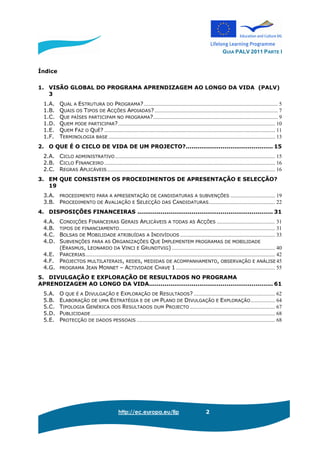 GUIA PALV 2011 PARTE I
http://ec.europa.eu/llp 2
Índice
1. VISÃO GLOBAL DO PROGRAMA APRENDIZAGEM AO LONGO DA VIDA (PALV)
3
1.A. QUAL A ESTRUTURA DO PROGRAMA?................................................................................................... 5
1.B. QUAIS OS TIPOS DE ACÇÕES APOIADAS?........................................................................................... 7
1.C. QUE PAÍSES PARTICIPAM NO PROGRAMA?............................................................................................ 9
1.D. QUEM PODE PARTICIPAR?.................................................................................................................... 10
1.E. QUEM FAZ O QUÊ? .............................................................................................................................. 11
1.F. TERMINOLOGIA BASE ........................................................................................................................... 13
2. O QUE É O CICLO DE VIDA DE UM PROJECTO?............................................. 15
2.A. CICLO ADMINISTRATIVO ...................................................................................................................... 15
2.B. CICLO FINANCEIRO .............................................................................................................................. 16
2.C. REGRAS APLICÁVEIS............................................................................................................................ 16
3. EM QUE CONSISTEM OS PROCEDIMENTOS DE APRESENTAÇÃO E SELECÇÃO?
19
3.A. PROCEDIMENTO PARA A APRESENTAÇÃO DE CANDIDATURAS A SUBVENÇÕES ................................. 19
3.B. PROCEDIMENTO DE AVALIAÇÃO E SELECÇÃO DAS CANDIDATURAS................................................. 22
4. DISPOSIÇÕES FINANCEIRAS ...................................................................... 31
4.A. CONDIÇÕES FINANCEIRAS GERAIS APLICÁVEIS A TODAS AS ACÇÕES ........................................... 31
4.B. TIPOS DE FINANCIAMENTO................................................................................................................... 31
4.C. BOLSAS DE MOBILIDADE ATRIBUÍDAS A INDIVÍDUOS ...................................................................... 33
4.D. SUBVENÇÕES PARA AS ORGANIZAÇÕES QUE IMPLEMENTEM PROGRAMAS DE MOBILIDADE
(ERASMUS, LEONARDO DA VINCI E GRUNDTVIG) ............................................................................ 40
4.E. PARCERIAS............................................................................................................................................ 42
4.F. PROJECTOS MULTILATERAIS, REDES, MEDIDAS DE ACOMPANHAMENTO, OBSERVAÇÃO E ANÁLISE 45
4.G. PROGRAMA JEAN MONNET – ACTIVIDADE CHAVE 1 ......................................................................... 55
5. DIVULGAÇÃO E EXPLORAÇÃO DE RESULTADOS NO PROGRAMA
APRENDIZAGEM AO LONGO DA VIDA................................................................ 61
5.A. O QUE É A DIVULGAÇÃO E EXPLORAÇÃO DE RESULTADOS? ............................................................ 62
5.B. ELABORAÇÃO DE UMA ESTRATÉGIA E DE UM PLANO DE DIVULGAÇÃO E EXPLORAÇÃO.................. 64
5.C. TIPOLOGIA GENÉRICA DOS RESULTADOS DUM PROJECTO ............................................................... 67
5.D. PUBLICIDADE........................................................................................................................................ 68
5.E. PROTECÇÃO DE DADOS PESSOAIS ...................................................................................................... 68
 