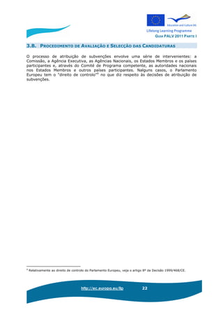 GUIA PALV 2011 PARTE I
http://ec.europa.eu/llp 22
3.B. PROCEDIMENTO DE AVALIAÇÃO E SELECÇÃO DAS CANDIDATURAS
O processo de atribuição de subvenções envolve uma série de intervenientes: a
Comissão, a Agência Executiva, as Agências Nacionais, os Estados Membros e os países
participantes e, através do Comité de Programa competente, as autoridades nacionais
nos Estados Membros e outros países participantes. Nalguns casos, o Parlamento
Europeu tem o "direito de controlo"9
no que diz respeito às decisões de atribuição de
subvenções.
9
Relativamente ao direito de controlo do Parlamento Europeu, veja o artigo 8º da Decisão 1999/468/CE.
 