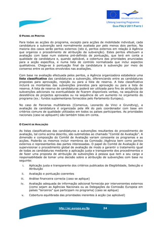 GUIA PALV 2011 PARTE I
http://ec.europa.eu/llp 24
O PAINEL DE PERITOS
Para todas as acções do programa, excepto para acções de mobilidade individual, cada
candidatura a subvenção será normalmente avaliada por pelo menos dois peritos. Na
maioria dos casos serão peritos externos (isto é, peritos externos em relação à Agência
que organiza o procedimento de atribuição da subvenção). Estes peritos efectuam a
avaliação com base num sistema pré-definido de pontuação, que terá em conta a
qualidade da candidatura e, quando aplicável, a cobertura das prioridades anunciadas
para a acção específica, e numa lista de controlo normalizada que inclui aspectos
qualitativos. Chega-se à pontuação final da candidatura à subvenção por meio de
consenso entre os peritos envolvidos nas avaliações.
Com base na avaliação efectuada pelos peritos, a Agência organizadora estabelece uma
lista classificativa das candidaturas a subvenção, diferenciando entre as candidaturas
propostas para aprovação, rejeição ou para a lista de reserva. A lista classificativa
incluirá os montantes das subvenções previstos para aprovação ou para a lista de
reserva. A lista de reserva de candidaturas poderá ser utilizada para fins de atribuição de
subvenções adicionais na eventualidade de ficarem disponíveis verbas, na sequência da
desistência de projectos aprovados ou na sequência de um aumento no orçamento do
programa (ex.: fundos suplementares fornecidos pelo Parlamento Europeu).
No caso de Parcerias multilaterais (Comenius, Leonardo da Vinci e Grundtvig), a
avaliação da candidatura é organizada pela AN do país coordenador com base em
critérios comuns de qualidade utilizados em todos os países participantes. As prioridades
nacionais (caso se apliquem) são também tidas em conta.
O COMITÉ DE AVALIAÇÃO
As listas classificativas das candidaturas a subvenções resultantes do procedimento de
avaliação, tal como acima descrito, são submetidas ao chamado “Comité de Avaliação”. A
dimensão e composição do Comité de Avaliação variam consoante os programas e as
acções. Poderão os mesmos incluir membros da Comissão /Agência bem como peritos
externos e representantes das partes interessadas. O papel do Comité de Avaliação é de
supervisionar o procedimento global de avaliação de modo a garantir o tratamento igual
de todas as candidaturas mediante a aplicação justa e transparente dos procedimentos e
de fazer uma proposta de atribuição de subvenções à pessoa que tem a seu cargo a
responsabilidade de tomar uma decisão sobre a atribuição de subvenções com base no
seguinte:
i. Aplicação justa e transparente dos critérios publicados de Elegibilidade, Selecção e
Atribuição
ii. Avaliação e pontuação coerentes
iii. Análise financeira correcta (caso se aplique)
iv. Avaliação adequada de informação adicional fornecida por intervenientes externos
(como sejam as Agências Nacionais ou as Delegações da Comissão Europeia em
países “terceiros” que participam no programa) (caso se aplique)
v. Cobertura equilibrada das prioridades inerentes à acção (se aplicável)
 