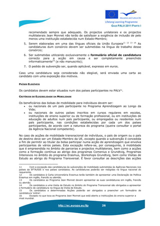 GUIA PALV 2011 PARTE I
http://ec.europa.eu/llp 26
recomendado sempre que adequado. Os projectos unilaterais e os projectos
multilaterais Jean Monnet não terão de satisfazer a exigência de inclusão de pelo
menos uma instituição estabelecida num Estado-Membro;
5. Serem elaboradas em uma das línguas oficiais da União Europeia11 12 13 14.
As
candidaturas dum consórcio devem ser submetidas na língua de trabalho desse
consórcio;
6. Ser submetidas utilizando exclusivamente o formulário oficial de candidatura
correcto para a acção em causa e ser completamente preenchido
informaticamente15
(e não manuscrito);
7. O pedido de subvenção ser, quando aplicável, expresso em euros.
Caso uma candidatura seja considerada não elegível, será enviada uma carta ao
candidato com uma exposição dos motivos.
PAÍSES ELEGÍVEIS
Os candidatos devem estar situados num dos países participantes no PALV16
.
CRITÉRIOS DE ELEGIBILIDADE DA MOBILIDADE
Os beneficiários das bolsas de mobilidade para indivíduos devem ser:
• ou nacionais de um país participante no Programa Aprendizagem ao Longo da
Vida;
• ou nacionais de outros países inscritos em cursos regulares em escolas,
instituições de ensino superior ou de formação profissional, ou em instituições de
educação de adultos num país participante, ou empregados ou residentes num
país participante, nas condições estabelecidas por cada um dos países
participantes, de acordo com a natureza do programa (queira consultar o portal
da Agência Nacional competente).
No caso de acções de mobilidade transnacional de indivíduos, o país de origem ou o país
de destino deve ser um Estado-Membro da UE, excepto quando a subvenção é concedida
a fim de permitir ao titular da bolsa participar numa acção de aprendizagem que envolva
participantes de vários países. Esta excepção refere-se, por conseguinte, à mobilidade
que é empreendida no âmbito de parcerias e projectos multilaterais, bem como a acções
como a formação contínua ao abrigo dos programas Comenius e Grundtvig, Programas
Intensivos no âmbito do programa Erasmus, Workshops Grundtvig, bem como Visitas de
Estudo ao abrigo do Programa Transversal. É favor consultar as descrições das acções
11 Com a excepção das candidaturas às subvenções de mobilidade submetidas às Agências Nacionais nos
países da EFTA/EEE e nos países candidatos. As candidaturas poderão ser redigidas na língua nacional do
requerente.
12 Os candidatos à Carta Universitária Erasmus terão também de apresentar uma Declaração de Política
Erasmus em inglês, francês ou alemão.
13 Os candidatos ao Programa Jean Monnet devem apresentar as suas candidaturas em inglês, francês
ou alemão.
14 Os candidatos a uma Visita de Estudo no âmbito do Programa Transversal são obrigados a apresentar
o formulário de candidatura na língua da Visita de Estudo.
15 Os candidatos a determinadas Acções poderão ser obrigados a preencher um formulário de
candidatura ‘online’.
16 Excepto no que toca ao Programa Jean Monnet que está aberto a instituições do ensino superior a
nível mundial.
 