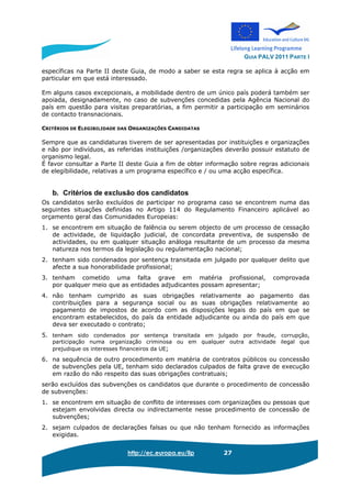 GUIA PALV 2011 PARTE I
http://ec.europa.eu/llp 27
específicas na Parte II deste Guia, de modo a saber se esta regra se aplica à acção em
particular em que está interessado.
Em alguns casos excepcionais, a mobilidade dentro de um único país poderá também ser
apoiada, designadamente, no caso de subvenções concedidas pela Agência Nacional do
país em questão para visitas preparatórias, a fim permitir a participação em seminários
de contacto transnacionais.
CRITÉRIOS DE ELEGIBILIDADE DAS ORGANIZAÇÕES CANDIDATAS
Sempre que as candidaturas tiverem de ser apresentadas por instituições e organizações
e não por indivíduos, as referidas instituições /organizações deverão possuir estatuto de
organismo legal.
É favor consultar a Parte II deste Guia a fim de obter informação sobre regras adicionais
de elegibilidade, relativas a um programa específico e / ou uma acção específica.
b. Critérios de exclusão dos candidatos
Os candidatos serão excluídos de participar no programa caso se encontrem numa das
seguintes situações definidas no Artigo 114 do Regulamento Financeiro aplicável ao
orçamento geral das Comunidades Europeias:
1. se encontrem em situação de falência ou serem objecto de um processo de cessação
de actividade, de liquidação judicial, de concordata preventiva, de suspensão de
actividades, ou em qualquer situação análoga resultante de um processo da mesma
natureza nos termos da legislação ou regulamentação nacional;
2. tenham sido condenados por sentença transitada em julgado por qualquer delito que
afecte a sua honorabilidade profissional;
3. tenham cometido uma falta grave em matéria profissional, comprovada
por qualquer meio que as entidades adjudicantes possam apresentar;
4. não tenham cumprido as suas obrigações relativamente ao pagamento das
contribuições para a segurança social ou as suas obrigações relativamente ao
pagamento de impostos de acordo com as disposições legais do país em que se
encontram estabelecidos, do país da entidade adjudicante ou ainda do país em que
deva ser executado o contrato;
5. tenham sido condenados por sentença transitada em julgado por fraude, corrupção,
participação numa organização criminosa ou em qualquer outra actividade ilegal que
prejudique os interesses financeiros da UE;
6. na sequência de outro procedimento em matéria de contratos públicos ou concessão
de subvenções pela UE, tenham sido declarados culpados de falta grave de execução
em razão do não respeito das suas obrigações contratuais;
serão excluídos das subvenções os candidatos que durante o procedimento de concessão
de subvenções:
1. se encontrem em situação de conflito de interesses com organizações ou pessoas que
estejam envolvidas directa ou indirectamente nesse procedimento de concessão de
subvenções;
2. sejam culpados de declarações falsas ou que não tenham fornecido as informações
exigidas.
 