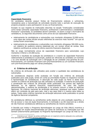 GUIA PALV 2011 PARTE I
http://ec.europa.eu/llp 29
Capacidade financeira
Os candidatos deverão possuir fontes de financiamento estáveis e suficientes,
necessárias para a manutenção da actividade durante todo o período de execução do
projecto proposto e para participarem no seu co-financiamento.
Excepto no que respeita às instituições descritas na secção “Instituições consideradas
como tendo suficiente capacidade financeira, profissional e administrativa e estabilidade
financeira” supracitada, os candidatos devem submeter, se assim o exigir o formulário de
candidatura, os seguintes documentos como prova da sua capacidade financeira:
• relativamente às candidaturas a subvenções cujo montante ultrapassa 25.000 euros,
uma cópia das contas oficiais anuais referentes ao exercício mais recente17
em que as
contas foram encerradas;
• relativamente às candidaturas a subvenções cujo montante ultrapassa 500.000 euros,
um relatório de auditoria externa elaborado por um revisor oficial de contas. Esse
relatório certificará as contas do último exercício financeiro disponível.
Não se exige normalmente prova de capacidade financeira para subvenções cujo
montante é inferior a 25.000 euros.
Conforme o resultado da avaliação da candidatura e o exame da capacidade financeira
relativamente à candidatura à subvenção, poderá ser oferecido ao candidato um Contrato
/ ou uma decisão de subvenção com a obrigação de ser prestada uma garantia de pré-
financiamento, um Contrato Financeiro sem pré-financiamento ou um Contrato Financeiro
com pré-financiamento pago em várias prestações.
d. Critérios de atribuição
Os critérios de atribuição são utilizados para avaliar a qualidade das candidaturas às
subvenções.
As candidaturas elegíveis serão avaliadas em função dos critérios de atribuição
publicados para cada acção, tendo em conta as prioridades fixadas no respectivo Convite
à Apresentação de Candidaturas. A descrição de cada acção na Parte II deste Guia
contém os critérios de atribuição que são utilizados na avaliação. O sistema de pontuação
e ponderação dos critérios de atribuição serão publicados nos portais das Agências
Nacionais ou da Agência Executiva respectivamente. No caso das acções
descentralizadas, o sistema de ponderação é no entanto comum a todas as Agências
Nacionais. Os critérios nacionais de atribuição adicionais, quaisquer que sejam, podem
diferir em conteúdo de país para país, mas o seu peso total é o mesmo para todos os
países. Todos estes critérios nacionais de atribuição adicionais serão publicados no portal
da Agência Nacional competente.
As candidaturas idênticas ou semelhantes serão objecto de uma avaliação específica, a
fim de excluir o risco de duplo financiamento. A Comissão e as AN reservam-se o direito
de não financiar candidaturas idênticas ou semelhantes do mesmo candidato.
A Decisão que institui o Programa Aprendizagem ao Longo da Vida (PALV) incentiva a
participação em acções descentralizadas por parte de indivíduos ou instituições que não
tenham anteriormente participado no Programa Aprendizagem ao Longo da Vida ou nos
17
Entende-se por “oficiais” as contas certificadas por um organismo externo adequado e/ou publicadas
e/ou aprovadas pela assembleia-geral da organização.
 