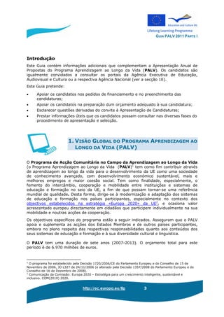 GUIA PALV 2011 PARTE I
http://ec.europa.eu/llp 3
Introdução
Este Guia contém informações adicionais que complementam a Apresentação Anual de
Propostas do Programa Aprendizagem ao Longo da Vida (PALV). Os candidatos são
igualmente convidados a consultar os portais da Agência Executiva de Educação,
Audiovisual e Cultura ou a respectiva Agência Nacional (ver a secção 1E).
Este Guia pretende:
• Apoiar os candidatos nos pedidos de financiamento e no preenchimento das
candidaturas;
• Apoiar os candidatos na preparação dum orçamento adequado à sua candidatura;
• Esclarecer questões derivadas do convite à Apresentação de Candidaturas;
• Prestar informações úteis que os candidatos possam consultar nas diversas fases do
procedimento de apresentação e selecção.
1. VISÃO GLOBAL DO PROGRAMA APRENDIZAGEM AO
LONGO DA VIDA (PALV)
O Programa de Acção Comunitária no Campo da Aprendizagem ao Longo da Vida
(o Programa Aprendizagem ao Longo da Vida (PALV)1
tem como fim contribuir através
de aprendizagem ao longo da vida para o desenvolvimento da UE como uma sociedade
de conhecimento avançado, com desenvolvimento económico sustentável, mais e
melhores empregos e maior coesão social. Tem como finalidade, especialmente, o
fomento do intercâmbio, cooperação e mobilidade entre instituições e sistemas de
educação e formação no seio da UE, a fim de que possam tornar-se uma referência
mundial de qualidade. Desta forma, dirige-se à modernização e adaptação dos sistemas
de educação e formação nos países participantes, especialmente no contexto dos
objectivos estabelecidos na estratégia «Europa 2020» da UE2
, e ocasiona valor
acrescentado europeu directamente em cidadãos que participem individualmente na sua
mobilidade e noutras acções de cooperação.
Os objectivos específicos do programa estão a seguir indicados. Asseguram que o PALV
apoia e suplementa as acções dos Estados Membros e de outros países participantes,
embora no pleno respeito das respectivas responsabilidades quanto aos conteúdos dos
seus sistemas de educação e formação e à sua diversidade cultural e linguística.
O PALV tem uma duração de sete anos (2007-2013). O orçamento total para este
período é de 6.970 milhões de euros.
1
O programa foi estabelecido pela Decisão 1720/2006/CE do Parlamento Europeu e do Conselho de 15 de
Novembro de 2006, JO L327 de 24/11/2006 (e alterado pela Decisão 1357/2008 do Parlamento Europeu e do
Conselho de 16 de Dezembro de 2008).
2
Comunicação da Comissão: Europa 2020 – Estratégia para um crescimento inteligente, sustentável e
inclusivo. COM(2010) 2020.
 