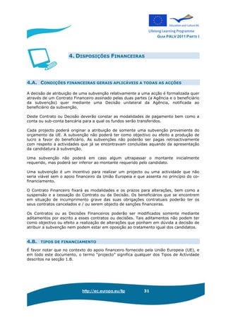 GUIA PALV 2011 PARTE I
http://ec.europa.eu/llp 31
4. DISPOSIÇÕES FINANCEIRAS
4.A. CONDIÇÕES FINANCEIRAS GERAIS APLICÁVEIS A TODAS AS ACÇÕES
A decisão de atribuição de uma subvenção relativamente a uma acção é formalizada quer
através de um Contrato Financeiro assinado pelas duas partes (a Agência e o beneficiário
da subvenção) quer mediante uma Decisão unilateral da Agência, notificada ao
beneficiário da subvenção.
Deste Contrato ou Decisão deverão constar as modalidades de pagamento bem como a
conta ou sub-conta bancária para a qual os fundos serão transferidos.
Cada projecto poderá originar a atribuição de somente uma subvenção proveniente do
orçamento da UE. A subvenção não poderá ter como objectivo ou efeito a produção de
lucro a favor do beneficiário. As subvenções não poderão ser pagas retroactivamente
com respeito a actividades que já se encontravam concluídas aquando da apresentação
da candidatura à subvenção.
Uma subvenção não poderá em caso algum ultrapassar o montante inicialmente
requerido, mas poderá ser inferior ao montante requerido pelo candidato.
Uma subvenção é um incentivo para realizar um projecto ou uma actividade que não
seria viável sem o apoio financeiro da União Europeia e que assenta no princípio do co-
financiamento.
O Contrato Financeiro fixará as modalidades e os prazos para alterações, bem como a
suspensão e a cessação do Contrato ou da Decisão. Os beneficiários que se encontrem
em situação de incumprimento grave das suas obrigações contratuais poderão ter os
seus contratos cancelados e / ou serem objecto de sanções financeiras.
Os Contratos ou as Decisões Financeiros poderão ser modificados somente mediante
aditamentos por escrito a esses contratos ou decisões. Tais aditamentos não podem ter
como objectivo ou efeito a realização de alterações que ponham em dúvida a decisão de
atribuir a subvenção nem podem estar em oposição ao tratamento igual dos candidatos.
4.B. TIPOS DE FINANCIAMENTO
É favor notar que no contexto do apoio financeiro fornecido pela União Europeia (UE), e
em todo este documento, o termo “projecto” significa qualquer dos Tipos de Actividade
descritos na secção 1.B.
 