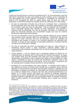 GUIA PALV 2011 PARTE I
http://ec.europa.eu/llp 32
O apoio da UE pode assumir a forma de montantes fixos18
, de uma subvenção a taxa fixa
(flat-rate)19
subvenção com base numa tabela de custos unitários, ou de o reembolso de
uma percentagem dos custos elegíveis. Consoante a modalidade de subvenção, é
possível uma conjugação de todos ou alguns destes tipos de apoio por meio de
subvenção. O orçamento destinado ao projecto deverá ser elaborado em conformidade.
• No caso de subvenções atribuídas sob a forma de montantes fixos, o beneficiário
deverá apresentar prova que tenha sido finalizada a actividade relativamente à qual
foi concedido o apoio por meio de subvenção, e não do montante real da despesa.
Caso a actividade apoiada seja realizada de modo satisfatório, será atribuído o
montante total da subvenção. Em caso de execução incompleta, o reembolso (de
parte) da subvenção atribuída será normalmente exigido com base em critérios
fixados para cada acção descentralizada.
• No caso de subvenções a taxa fixa (flat-rate) utilizando tabelas de custos unitários
(por exemplo, taxas máximas diárias de subsistência), o beneficiário não terá de
justificar os custos incorridos mas terá de apresentar provas da realidade das
actividades que resultam no direito a um montante específico de subvenção (por
exemplo, o número de dias passados no estrangeiro determina o montante máximo
ao qual se tem direito para a estadia).
• Em caso de atribuição (de parte) da subvenção com base em custos efectivos, o
beneficiário deverá manter e poder apresentar, mediante pedido, todos os
comprovativos das despesas relacionadas com as rubricas de despesa baseadas nos
custos efectivos.
• Custos elegíveis: o tipo de despesa que é considerado elegível no âmbito de um
orçamento para um projecto que é co-financiado por fundos comunitários. As regras
que constam deste Guia são utilizadas como base para rever a despesa estimada
apresentada na candidatura. Caso a despesa não esteja em conformidade com estas
regras, a totalidade ou parte da mesma será considerada “inelegível” (isto é, não
será objecto de co-financiamento comunitário). No fim da análise, o orçamento que
for aprovado para o projecto incluirá somente as rubricas elegíveis.
• Reembolso de uma percentagem dos custos elegíveis: o candidato deverá definir a
sua despesa em termos de custos reais (sempre que se apliquem taxas máximas
elegíveis). O financiamento comunitário será calculado mediante a aplicação de uma
percentagem à despesa real elegível. A contribuição será reduzida proporcionalmente
se, na fase do relatório final, o projecto não tiver sido cumprido parcialmente ou na
íntegra ou os fundos tiverem sido gastos em rubricas de despesas inelegíveis.
Sempre que os custos contabilizados forem inferiores ao previsto, a contribuição será
reduzida mediante a aplicação de uma percentagem fixada no Contrato Financeiro.
Serão incluídos detalhes na documentação facultada para a gestão dos Contrato
Financeiro.
"Os montantes fixos cobrirão em termos globais os custos necessários à execução da acção, ou para o
funcionamento anual do beneficiário, de acordo com os termos da subvenção e com base numa estimativa."
(Regulamento Financeiro, Artigo 108a(a), ponto (b) e Normas de Execução do Regulamento Financeiro, Artigo
108ªa, ponto 2. Vide: http://ec.europa.eu/budget/documents/financial_regulation_en.htm#expand_collapse
19
“O financiamento a taxa fixa (flat-rate) abrangerá categorias de despesa específicas que foram clara e
previamente identificadas mediante a aplicação de uma percentagem previamente fixada ou a aplicação de uma
tabela normalizada de custos unitários." (Regulamentação Financeira, Artigo 108a (1), ponto (c) e Normas de
Implementação do Regulamento Financeiro, Artigo 180ª, ponto 3.
 