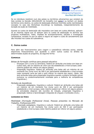 GUIA PALV 2011 PARTE I
http://ec.europa.eu/llp 37
Se os indivíduos residirem num dos países ou territórios ultramarinos que constam da
lista contida na Decisão 2001/822/EC do Conselho (ver países) ou tenham um destes
territórios como destino, os custos de deslocação efectivos incorridos serão reembolsados
(excepto no caso das Workshops Grundtvig) na totalidade, independentemente da
duração da acção de mobilidade.
Quando os custos de deslocação são imputados com base em custos efectivos, aplicam-
se as mesmas regras que se aplicam para os custos de deslocação no domínio dos
projectos multilaterais, redes, medidas de acompanhamento, estudos e investigação
comparativa, excepto no que se refere a seguro de viajem e custo de cancelamento que
são incluídos nos custos de subsistência.
C. Outros custos
Para além dos financiamentos para viagem e subsistência referidos acima, estarão
disponíveis financiamentos que ajudarão a cobrir outros custos no âmbito de
determinadas acções do programa, da seguinte forma:
COMENIUS
Bolsas de formação contínua para pessoal educativo
- Encargos com o curso ou seminário: Poderá ser atribuída uma bolsa com base em
custos reais, até um máximo de 150 € por dia estabelecido a nível europeu (este
máximo poderá ser inferior em alguns países).
- Preparação linguística: Poderá ser atribuída uma bolsa até um máximo de um
montante fixo (lump sum) de 500 € por participante estabelecido a nível europeu
(este montante varia por país e será inferior na maioria dos casos). (Nota: não
será atribuída bolsa para preparação linguística quando a própria formação estiver
exclusiva ou predominantemente orientada para a melhoria de competências
linguísticas.)
Períodos de Assistência
- Preparação pedagógica, linguística e cultural: Poderá ser atribuída uma bolsa até
um máximo de um montante fixo (lump sum) de 500 € por participante
estabelecido a nível europeu (este máximo poderá ser inferior em alguns países).
As actividades elegíveis são reuniões de indução, preparação linguística e
preparação relativa a Aprendizagem Integrada de Línguas e Conteúdos (CLIL).
LEONARDO DA VINCI
Mobilidade (Formação Profissional Inicial, Pessoas presentes no Mercado de
Trabalho, Profissionais EFP)
- Preparação pedagógica, linguística e cultural: Poderá ser atribuída uma bolsa até
um máximo de um montante fixo (lump sum) de 500 € por participante
estabelecido a nível europeu (este máximo poderá ser inferior em alguns países).
 