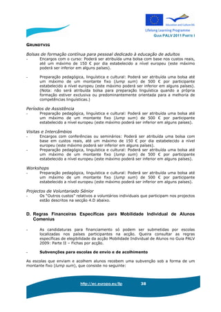 GUIA PALV 2011 PARTE I
http://ec.europa.eu/llp 38
GRUNDTVIG
Bolsas de formação contínua para pessoal dedicado à educação de adultos
- Encargos com o curso: Poderá ser atribuída uma bolsa com base nos custos reais,
até um máximo de 150 € por dia estabelecido a nível europeu (este máximo
poderá ser inferior em alguns países).
- Preparação pedagógica, linguística e cultural: Poderá ser atribuída uma bolsa até
um máximo de um montante fixo (lump sum) de 500 € por participante
estabelecido a nível europeu (este máximo poderá ser inferior em alguns países).
(Nota: não será atribuída bolsa para preparação linguística quando a própria
formação estiver exclusiva ou predominantemente orientada para a melhoria de
competências linguísticas.)
Períodos de Assistência
- Preparação pedagógica, linguística e cultural: Poderá ser atribuída uma bolsa até
um máximo de um montante fixo (lump sum) de 500 € por participante
estabelecido a nível europeu (este máximo poderá ser inferior em alguns países).
Visitas e Intercâmbios
- Encargos com conferências ou seminários: Poderá ser atribuída uma bolsa com
base em custos reais, até um máximo de 150 € por dia estabelecido a nível
europeu (este máximo poderá ser inferior em alguns países).
- Preparação pedagógica, linguística e cultural: Poderá ser atribuída uma bolsa até
um máximo de um montante fixo (lump sum) de 500 € por participante
estabelecido a nível europeu (este máximo poderá ser inferior em alguns países).
Workshops
- Preparação pedagógica, linguística e cultural: Poderá ser atribuída uma bolsa até
um máximo de um montante fixo (lump sum) de 500 € por participante
estabelecido a nível europeu (este máximo poderá ser inferior em alguns países).
Projectos de Voluntariado Sénior
- Os “Outros custos” relativos a voluntários individuais que participam nos projectos
estão descritos na secção 4.D abaixo.
D. Regras Financeiras Específicas para Mobilidade Individual de Alunos
Comenius
- As candidaturas para financiamento só podem ser submetidas por escolas
localizadas nos países participantes na acção. Queira consultar as regras
específicas de elegibilidade da acção Mobilidade Individual de Alunos no Guia PALV
2009: Parte II – Fichas por acção.
- Subvenções para escolas de envio e de acolhimento
As escolas que enviam e acolhem alunos recebem uma subvenção sob a forma de um
montante fixo (lump sum), que consiste no seguinte:
 