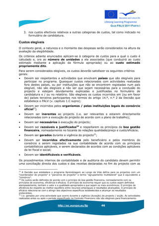 GUIA PALV 2011 PARTE I
http://ec.europa.eu/llp 46
3. nos custos efectivos relativos a outras categorias de custos, tal como indicado no
formulário de candidatura.
Custos elegíveis
O contexto geral, a natureza e o montante das despesas serão considerados na altura da
avaliação da elegibilidade.
Os critérios adiante enunciados aplicam-se à categoria de custos para a qual o custo é
calculado e, ora ao número de unidades a ela associados (que conduzirá ao custo
estimado mediante a aplicação da fórmula apropriada) ou ao custo estimado
propriamente dito.
Para serem considerados elegíveis, os custos deverão satisfazer os seguintes critérios
gerais:
• Devem ser respeitantes a actividades que envolvam países que são elegíveis para
participar no programa. Quaisquer custos relacionados com actividades realizadas
fora destes países, ou por instituições que não se encontrem registadas num país
elegível, não são elegíveis a não ser que sejam necessárias para a conclusão do
projecto e estejam devidamente explicadas e justificadas no formulário de
candidatura e / ou no relatório. São elegíveis os custos incorridos em (ou em favor
de) países terceiros participantes nos termos do artigo 14.º, n.º 2 da Decisão que
estabelece o PALV (v. capítulo 1.C supra);
• Devem ser incorridos pelos organismos / pelas instituições legais do consórcio
oficial23
;
• Devem ser inerentes ao projecto (i.e. ser relevantes e estarem directamente
relacionadas com a execução do projecto de acordo com o plano de trabalho);
• Devem ser necessários à execução do projecto;
• Devem ser razoáveis e justificados24
e respeitarem os princípios da boa gestão
financeira, nomeadamente no tocante às relações qualidade/preço e custo/eficácia;
• Devem ser gerados durante a vigência do projecto25
;
• Devem ser incorridos efectivamente pelo beneficiário e pelos membros do
consórcio e serem registados na sua contabilidade de acordo com os princípios
contabilísticos aplicáveis, e serem declarados de acordos com as condições aplicáveis
da lei fiscal e social;
• Devem ser identificáveis e verificáveis.
Os procedimentos internos de contabilidade e de auditoria do candidato devem permitir
uma conciliação directa dos custos e das receitas declaradas no fim do projecto com as
23
A Decisão que estabelece o programa Aprendizagem ao Longo da Vida define para os projectos com um
“coordenador do projecto” e “parceiros de projecto” o termo “agrupamento multilateral” que é equivalente a
“consórcio”.
24
Os custos serão definidos de acordo com o princípio de boa gestão financeira, nomeadamente com os
princípios de economia, eficiência e eficácia. O princípio de economia requer que os custos sejam definidos
atempadamente, tenham o valor e a qualidade apropriados e que sejam os mais económicos. O princípio de
eficiência diz respeito ao melhor equilíbrio entre recursos empregues e resultados alcançados. O princípio de
eficácia relaciona-se com o atingir dos objectivos específicos estabelecidos e alcançar os resultados
pretendidos.
25
I.e. gerados por uma actividade que ocorre durante a vigência (duração) do projecto / acção. As actividades
realizadas antes ou após o período especificado no Contrato Financeiro não são elegíveis para financiamento.
 