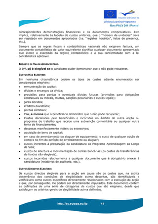 GUIA PALV 2011 PARTE I
http://ec.europa.eu/llp 47
correspondentes demonstrações financeiras e os documentos comprovativos. Isto
implica, relativamente às tabelas de custos unitários, que o “número de unidades” deva
ser registado em documentos apropriados (i.e. “registos horários”, listas de presença,
etc.).
Sempre que as regras fiscais e contabilísticas nacionais não exigirem factura, um
documento contabilístico de valor equivalente significa qualquer documento apresentado
que ateste a exactidão do registo contabilístico e a sua conformidade com a lei
contabilística aplicável.
IMPOSTO DE VALOR ACRESCENTADO
O IVA só é elegível se o candidato puder demonstrar que o não pode recuperar.
CUSTOS NÃO ELEGÍVEIS
Em nenhuma circunstância podem os tipos de custos adiante enumerados ser
considerados elegíveis:
• remuneração do capital;
• dívidas e encargos da dívida;
• provisões para perdas e eventuais dívidas futuras (provisões para obrigações
contratuais ou morais, multas, sanções pecuniárias e custas legais);
• juros devidos;
• créditos duvidosos;
• perdas cambiais;
• IVA, a menos que o beneficiário demonstre que o não pode recuperar;
• Custos declarados pelo beneficiário e incorridos no âmbito de outra acção ou
programa de trabalho que recebe uma subvenção comunitária ou qualquer outra
fonte de financiamento;
• despesas manifestamente inúteis ou excessivas;
• aquisição de bens de capital;
• em caso de arrendamento ou aluguer de equipamento, o custo de qualquer opção de
compra no fim do período de arrendamento ou aluguer;
• custos inerentes à preparação da candidatura ao Programa Aprendizagem ao Longo
da Vida;
• custos de abertura e movimentação de contas bancárias (os custos de transferências
de fundos são elegíveis);
• custos incorridos relativamente a qualquer documento que é obrigatório anexar à
candidatura (relatórios de auditoria, etc.).
CUSTOS DIRECTOS ELEGÍVEIS
Os custos directos elegíveis para a acção em causa são os custos que, na estrita
observância das condições de elegibilidade acima descritas, são identificáveis e
verificáveis como custos específicos directamente relacionados com a execução da acção
e que, por conseguinte, lhe podem ser directamente imputados. Este documento contém
as definições de uma série de categorias de custos que são elegíveis, desde que
satisfaçam os critérios gerais de elegibilidade acima definidos.
 