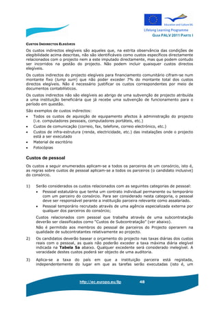 GUIA PALV 2011 PARTE I
http://ec.europa.eu/llp 48
CUSTOS INDIRECTOS ELEGÍVEIS
Os custos indirectos elegíveis são aqueles que, na estrita observância das condições de
elegibilidade acima descritas, não são identificáveis como custos específicos directamente
relacionados com o projecto nem a este imputado directamente, mas que podem contudo
ser incorridos na gestão do projecto. Não podem incluir quaisquer custos directos
elegíveis.
Os custos indirectos do projecto elegíveis para financiamento comunitário cifram-se num
montante fixo (lump sum) que não poder exceder 7% do montante total dos custos
directos elegíveis. Não é necessário justificar os custos correspondentes por meio de
documentos contabilísticos.
Os custos indirectos não são elegíveis ao abrigo de uma subvenção de projecto atribuída
a uma instituição beneficiária que já recebe uma subvenção de funcionamento para o
período em questão.
São exemplos de custos indirectos:
• Todos os custos de aquisição de equipamento afectos à administração do projecto
(i.e. computadores pessoais, computadores portáteis, etc.)
• Custos de comunicação (correio, fax, telefone, correio electrónico, etc.)
• Custos de infra-estrutura (renda, electricidade, etc.) das instalações onde o projecto
está a ser executado
• Material de escritório
• Fotocópias
Custos de pessoal
Os custos a seguir enumerados aplicam-se a todos os parceiros de um consórcio, isto é,
as regras sobre custos de pessoal aplicam-se a todos os parceiros (o candidato inclusive)
do consórcio.
1) Serão considerados os custos relacionados com as seguintes categorias de pessoal:
• Pessoal estatutário que tenha um contrato individual permanente ou temporário
com um parceiro do consórcio. Para ser considerado nesta categoria, o pessoal
deve ser responsável perante a instituição parceira relevante como assalariado.
• Pessoal temporário recrutado através de uma agência especializada externa por
qualquer dos parceiros do consórcio;
Custos relacionados com pessoal que trabalha através de uma subcontratação
deverão ser classificados como “Custos de Subcontratação” (ver abaixo).
Não é permitido aos membros do pessoal de parceiros do Projecto operarem na
qualidade de subcontratantes relativamente ao projecto.
2) Os candidatos deverão basear o orçamento do projecto nas taxas diárias dos custos
reais com o pessoal, as quais não poderão exceder a taxa máxima diária elegível
indicada na Tabela 5a abaixo. Qualquer excedente será considerado inelegível. A
veracidade destes custos poderá ser objecto de uma auditoria.
3) Aplica-se a taxa do país em que a instituição parceira está registada,
independentemente do lugar em que as tarefas serão executadas (isto é, um
 
