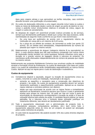 GUIA PALV 2011 PARTE I
http://ec.europa.eu/llp 53
Apex para viagens aéreas e que aproveitem as tarifas reduzidas, caso contrário
deverão fornecer uma justificação circunstanciada).
(4) Os custos de deslocação referentes a uma viagem deverão incluir todos os custos e
todos os meios de deslocação desde o ponto de origem ao ponto de destino (e vice-
versa) e poderão incluir emolumentos relativos à emissão de vistos, seguro de
viagem e custos de cancelamento.
(5) As despesas de viagem em automóvel privado (viatura privadas ou de serviço),
sempre que devidamente justificadas e desde que o preço não seja excessivo, serão
reembolsadas do seguinte modo (conforme as que forem mais económicas):
• Ou uma taxa por quilómetro de acordo com o regulamento interno da
instituição em causa até a um máximo de 0,22 euros;
• Ou o preço de um bilhete de comboio, de camioneta ou avião (ver ponto (3)
acima). Só um bilhete será reembolsado, independentemente do número de
pessoas que viajem no mesmo veículo.
(6) Relativamente a automóveis de aluguer (categoria máxima B ou equivalente) ou
táxis: o custo efectivo desde que não seja excessivo comparado com outros meios
de deslocação (tendo também em conta quaisquer factores influentes como seja a
duração ou o grande volume de bagagem devido à natureza do projecto). Os
reembolsos serão efectuados independentemente do número de pessoas que viajem
no mesmo veículo.
Relativamente aos projectos Multilaterais Comenius que envolvam acções de mobilidade
durante a Formação Inicial de Professores, os custos de deslocação (com base em custos
reais) e os custos de subsistência serão contabilizados separadamente na rubrica Outros
Custos. Aplicam-se aqui as regras para o custo de deslocação e subsistência.
Custos de equipamento
(1) Considera-se elegível a aquisição, aluguer ou locação de equipamento (novo ou
usado), incluindo os custos de instalação, manutenção e de seguro.
• somente se específico e necessário para a consecução dos objectivos do
projecto / da acção. Os custos de equipamento propostos devem ser sempre
claramente explicados e especificamente justificados. Aplicam-se as mesmas
regras relativas a contratos públicos (ver abaixo);
• desde que seja amortizado de acordo com as regras fiscais e contabilísticas
aplicáveis ao beneficiário /consórcio parceiro que incorre o custo e geralmente
aceites para artigos do mesmo tipo. Só pode ser tida em conta a parte da
amortização do equipamento correspondente à duração da acção e à taxa de
utilização efectiva para efeitos da acção. O candidato deverá explicar as regras
aplicadas. Se a natureza e/ou o contexto dessa utilização justifique um
tratamento diferente, isso deverá ser devidamente justificado.
(2) Todo o equipamento relacionado com a administração do projecto (isto é,
computadores pessoais, computadores portáteis, etc.) bem como todo o
equipamento adquirido antes do início de um projecto só poderá ser abrangido
pelos custos indirectos do projecto.
(3) O custo total do equipamento não poderá exceder 10% dos custos directos elegíveis
do projecto.
 