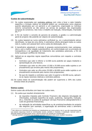 GUIA PALV 2011 PARTE I
http://ec.europa.eu/llp 54
Custos de subcontratação
(1) Os custos ocasionados por contratos públicos com vista a levar a cabo trabalho
específico e limitado relativo ao projecto podem ser considerados como elegíveis
quando adjudicados por um parceiro a um organismo, organização ou indivíduo
externo (unicamente se não estiver ao serviço de qualquer das organizações
parceiras do consórcio). Isto inclui o trabalho de tradução, interpretação, impressão
etc.26 27
(2) A fim de manter o conceito de parceria do projecto, a gestão e a administração
geral do projecto não poderão ser objecto de subcontratação.
(3) Os custos baseiam-se numa estimativa verificável ou, se o subcontratante estiver
identificado, na base de uma oferta. A estimativa /oferta abrangerá todos os custos
(isto é, custos com pessoal bem como custos de deslocação, etc.).
(4) O beneficiário adjudicará o contrato à proposta economicamente mais vantajosa,
isto é, com a melhor relação custo/benefício, em conformidade com os princípios de
transparência e de igualdade de tratamento dos candidatos potenciais, a fim de
evitar quaisquer conflitos de interesse.
(5) Aplicam-se as seguintes regras específicas comunitárias com respeito a contratos
públicos:
• Contratos cujo valor é inferior a 12.500 euros poderão ser pagos mediante a
apresentação de uma factura;
• Contratos cujo valor se cifra entre 12.500 e 25.000 euros estão sujeitos a um
procedimento que envolve pelo menos três proponentes;
• Contratos cujo valor se cifra entre 25.000 e 60.000 euros estão sujeitos a um
procedimento envolvendo pelo menos cinco proponentes;
• No que diz respeito a contratos cujo valor é superior a 60.000 euros, aplicam-
se as regras nacionais relativas a contratos públicos.
(6) Os custos totais de subcontratação não podem ser superiores a 30% dos custos
directos totais do projecto.
Outros custos
Outros custos são atribuídos com base nos custos reais.
(1) Os custos que resultem directamente:
• de requisitos impostos pelo Contrato Financeiro são elegíveis (divulgação de
informações, avaliação específica da acção, auditorias, reprografia, tradução,
etc.), incluindo os custos de quaisquer serviços financeiros (designadamente o
custo de garantias financeiras);
• da realização de actividades específicas ou de produtos/resultados do projecto
são elegíveis (por exemplo, a organização de seminários onde o seminário
26
Isto refere-se a indivíduos que poderão ser trabalhadores por conta própria, isto é, que são responsáveis pela
sua própria segurança social ou contribuições sociais, pensões e impostos. A legislação nacional sobre a
definição destes indivíduos pode variar e deverá sempre ser tomada em consideração.
27
Abrange também consultores que fornecem serviços ocasionais pelos quais recebem honorários.
 