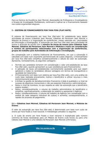 GUIA PALV 2011 PARTE I
http://ec.europa.eu/llp 56
Para os Centros de Excelência Jean Monnet, Associações de Professores e Investigadores
e Grupos de Investigação Multilaterais, continuará a aplicar-se o financiamento baseado
nos custos orçamentais elegíveis.
I – SISTEMA DE FINANCIAMENTO POR TAXA FIXA (FLAT-RATE)
O sistema de financiamento por taxa fixa (flat-rate) foi estabelecido para apoiar
actividades de ensino (Cátedras Jean Monnet, Cátedras Ad Personam Jean Monnet e
Módulos de Ensino) e a organização de conferências, mesas redondas etc. (Actividades
de Informação e Investigação). A subvenção por taxa fixa (flat-rate) para actividades de
ensino é atribuída de acordo com o número de horas de ensino para Cátedras Jean
Monnet, Cátedras Ad Personam Jean Monnet e Módulos e toma em consideração
o número de participantes relacionados com a organização de conferências,
grupos de trabalho para Actividades de Informação e Investigação.
Em comparação com o sistema tradicional de financiamento, em que a subvenção é
calculada com base num orçamento pormenorizado de custos elegíveis, o financiamento
por taxa fixa (flat-rate) simplifica consideravelmente o cálculo do valor da subvenção.
Apresenta, nomeadamente, as seguintes vantagens:
• Permite aos candidatos tomarem em consideração o valor pré-estabelecido da taxa
fixa (flat-rate), quando apresentam as suas candidaturas para financiamento;
• A aplicação de taxas pré-estabelecidas (correctamente ajustadas para que sejam
aplicáveis a todos os candidatos) oferece vantagens em termos de transparência e
igualdade de tratamento;
• O financiamento com base num sistema por taxa fixa (flat-rate), com uma análise do
custo base realizada previamente, motiva o beneficiário a utilizar recursos o mais
economicamente possível;
• A ênfase na gestão de decisões/contratos financeiros é dada à qualidade e a nível de
sucesso de objectivos mensuráveis e não aos aspectos financeiros e administrativos;
• Reduz o nível de incerteza, no que respeita ao valor da subvenção que o beneficiário
espera receber;
• Reduz, consideravelmente, o volume de trabalho administrativo do beneficiário e
simplifica, significativamente, a elaboração do relatório a apresentar à Agência;
• Reduz, consideravelmente, o volume de trabalho da Agência (em comparação com a
análise de cada categoria individual de custos) e aumenta, consequentemente, a
rapidez do processo de pagamento.
I.1 – Cátedras Jean Monnet, Cátedras Ad Personam Jean Monnet, e Módulos de
Ensino
O valor da subvenção por taxa fixa (flat-rate) é determinado com base num custo de
ensino por hora fixado a nível nacional. A metodologia utilizada é a seguinte:
a. O custo de ensino por hora fixado a nível nacional é multiplicado pelo número
(mínimo) de horas necessárias para um Módulo de Ensino (120 horas) ou para uma
Cátedra Jean Monnet e uma Cátedra Ad Personam Jean Monnet (270 horas).
 