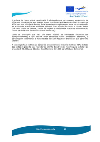 GUIA PALV 2011 PARTE I
http://ec.europa.eu/llp 57
b. À base de custos acima mencionada é adicionada uma percentagem suplementar de
10% para uma Cátedra Jean Monnet e para uma Cátedra Ad Personam Jean Monnet e de
40% para um Módulo de Ensino. Esta percentagem suplementar toma em consideração
as actividades académicas adicionais incluídas num Módulo de Ensino e numa Cátedra
(tal como custos de pessoal, custos de viagem e subsistência, custos de disseminação,
custos para material de ensino e custos indirectos).
Como se pressupõe que haja um maior número de actividades adicionais (de
acompanhamento) e que possam estar envolvidos vários professores diferentes, a
percentagem suplementar é mais elevada para um Módulo de Ensinos do que para uma
Cátedra.
A subvenção final é obtida ao aplicar-se o financiamento máximo da UE de 75% do total
dos custos do projecto e ao respeitar-se o limite de subvenção máximo para cada tipo de
projecto (€ 45.000 para Cátedras Jean Monnet e € 21.000 para Módulos de Ensino).
 
