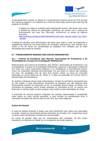 GUIA PALV 2011 PARTE I
http://ec.europa.eu/llp 59
A subvenção final é obtida ao aplicar-se o financiamento máximo da UE de 75% do total
dos custos do projecto e ao respeitar-se o limite de subvenção máximo para este tipo de
projecto (€ 40.000).
A tabela que indica os subsídios para participantes locais e não locais, bem como
o detalhe do cálculo de subvenções individuais, de acordo com o sistema de
financiamento por taxa fixa (flat-rate), encontra-se no portal da Agência
Executiva:
http://eacea.ec.europa.eu/llp/funding/2011/call_jean_monnet_action_ka1_2011
_en.php
A tabela de subsídios para participantes não locais (que cobre o custo de alojamento e
subsistência) baseia-se nas taxas diárias da Comissão, aplicando-se uma redução de €
35,00, a fim de tomar em consideração as despesas com refeições que já estão
abrangidas pela escala de subsídio
II – FINANCIAMENTO BASEADO NOS CUSTOS ORÇAMENTAIS
II.1 – Centros de Excelência Jean Monnet, Associações de Professores e de
Investigadores e Grupos de Investigação Multilaterais
Relativamente aos Centros de Excelência Jean Monnet, Associações de Professores e de
Investigadores e Grupos de Investigação Multilaterais, aplica-se a abordagem tradicional
com base nos custos orçamentais elegíveis e as candidaturas a financiamento devem
incluir um orçamento estimado pormenorizado, em que todos os valores são indicados
em Euro. Os candidatos fora da zona Euro devem utilizar as taxas de conversão
publicadas no Jornal Oficial da UE, Séries C, à data da publicação do Convite Geral à
Apresentação de Candidaturas.
As receitas e despesas devem estar balanceadas e constar da estimativa orçamental para
as três acções, a qual demonstrará claramente as despesas que são elegíveis para
financiamento através do orçamento da CE. O candidato deverá indicar as fontes e os
montantes de quaisquer outros fundos recebidos ou solicitados da CE, no mesmo ano
fiscal para a mesma acção ou para qualquer outra acção ou para actividades de rotina.
A proporção de recursos próprios integrada nas receitas orçamentadas é considerada
como sendo um valor mínimo garantido, e será incluída na contabilização final. A
subvenção atribuída não cobrirá mais do que 75% dos custos elegíveis.
Custos de Pessoal
O custo de pessoal atribuído à acção, quer pelo beneficiário quer pelos seus associados
na acção, integra os vencimentos actuais acrescidos de encargos com a segurança social
e outros custos oficialmente incluídos nas remunerações.
Os custos de pessoal terão que ser comprovados pelo candidato. Se tais custos
excederem os máximos na Tabela 5a, os excedentes não serão elegíveis.
 