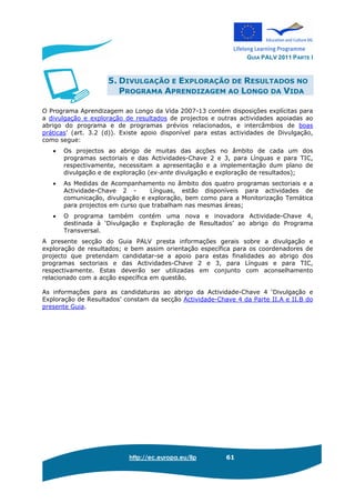 GUIA PALV 2011 PARTE I
http://ec.europa.eu/llp 61
5. DIVULGAÇÃO E EXPLORAÇÃO DE RESULTADOS NO
PROGRAMA APRENDIZAGEM AO LONGO DA VIDA
O Programa Aprendizagem ao Longo da Vida 2007-13 contém disposições explícitas para
a divulgação e exploração de resultados de projectos e outras actividades apoiadas ao
abrigo do programa e de programas prévios relacionados, e intercâmbios de boas
práticas’ (art. 3.2 (d)). Existe apoio disponível para estas actividades de Divulgação,
como segue:
• Os projectos ao abrigo de muitas das acções no âmbito de cada um dos
programas sectoriais e das Actividades-Chave 2 e 3, para Línguas e para TIC,
respectivamente, necessitam a apresentação e a implementação dum plano de
divulgação e de exploração (ex-ante divulgação e exploração de resultados);
• As Medidas de Acompanhamento no âmbito dos quatro programas sectoriais e a
Actividade-Chave 2 - Línguas, estão disponíveis para actividades de
comunicação, divulgação e exploração, bem como para a Monitorização Temática
para projectos em curso que trabalham nas mesmas áreas;
• O programa também contém uma nova e inovadora Actividade-Chave 4,
destinada à ‘Divulgação e Exploração de Resultados’ ao abrigo do Programa
Transversal.
A presente secção do Guia PALV presta informações gerais sobre a divulgação e
exploração de resultados; e bem assim orientação específica para os coordenadores de
projecto que pretendam candidatar-se a apoio para estas finalidades ao abrigo dos
programas sectoriais e das Actividades-Chave 2 e 3, para Línguas e para TIC,
respectivamente. Estas deverão ser utilizadas em conjunto com aconselhamento
relacionado com a acção específica em questão.
As informações para as candidaturas ao abrigo da Actividade-Chave 4 ‘Divulgação e
Exploração de Resultados’ constam da secção Actividade-Chave 4 da Parte II.A e II.B do
presente Guia.
 