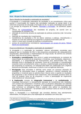 GUIA PALV 2011 PARTE I
http://ec.europa.eu/llp 62
5.A. O QUE É A DIVULGAÇÃO E EXPLORAÇÃO DE RESULTADOS?
Qual a filosofia da divulgação e exploração de resultados?
A divulgação e a exploração sistemática de resultados é um procedimento crítico para
auxiliar a maximização do impacto das actividades realizadas ao abrigo deste e de
anteriores programas de educação e formação da UE, no apoio à Estratégia Europa 2020
e na entrega do Programa de Trabalho ‘Educação e Formação’. Os benefícios podem
incluir:
• reforço da sustentabilidade dos resultados do projecto, de acordo com as
necessidades do utilizador final
• obtenção de economias através da exploração de práticas existentes (não ‘reinventar
a roda’)
• obtenção de resultados dos investimentos
• transferência de resultados a fim de alterar sistemas e práticas, intensificando o
impacto ao nível dos sistemas de programas e projectos financiados pela UE
• reduzir o prazo para inovação de políticas e procedimentos
• avanço de procedimentos orientadores (aprendizagem em grupos de pares, Método
Aberto de Coordenação).
O que se entende por "divulgação e exploração de resultados"?
‘A divulgação e a exploração de resultados’ referem actividades concebidas para
assegurar que os resultados do PALV e dos programas precedentes são adequadamente
reconhecidos, demonstrados e implementados em larga escala. No domínio do contexto
do PALV, deve ter-se em conta o seguinte:
Promoção e sensibilização: Este termo é usado primordialmente no contexto da
disseminação da existência de programas e iniciativas, suas finalidades, objectivos e
actividades, e a disponibilidade de financiamento para determinados fins. Esta
definição exclui a divulgação de resultados. Como tal, a promoção e a sensibilização
crescente ocorre primeiramente antes e durante a implementação propriamente dita
dos programas ou iniciativas, e é realizada pela DGEC em colaboração com a Agência
Executiva de Educação, Audiovisual e Cultura e com as Agências Nacionais.
Divulgação: Esta actividade é definida como sendo um processo planeado de
prestação de informações sobre a qualidade, relevância e eficácia resultante dos
programas e iniciativas para os actores-chave. Ocorre como e quando os resultados
dos programas e das iniciativas ficam disponíveis. Esta actividade acontece tanto ao
nível de projecto como ao de programa, e inclui a participação de organismos
intermediários de ‘retransmissão’.
A Exploração consiste de integração transversal e de multiplicação. A
integração transversal é o procedimento planeado de transferência dos resultados
com sucesso dos programas e iniciativas, para os decisores adequados nos sistemas
locais, regionais, nacionais ou europeus. A multiplicação é o procedimento planeado
para convencer os utilizadores finais a adoptar e/ou aplicar os resultados dos
programas e das iniciativas28
. Tal também pode acontecer tanto ao nível de projecto
como ao nível de programa.
Assim, a ‘divulgação’ e a ‘exploração’ são conceitos distintos mas estreitamente
relacionados. As soluções para uma exploração de resultados com êxito são:
28
As definições de ‘integração transversal’ e de ‘multiplicação’ foram adaptadas do ”Guide to Achieving Impact
for Project Promoters”; Iniciativa Comunitária de Emprego; DG de Emprego e Assuntos Sociais (1997).
 