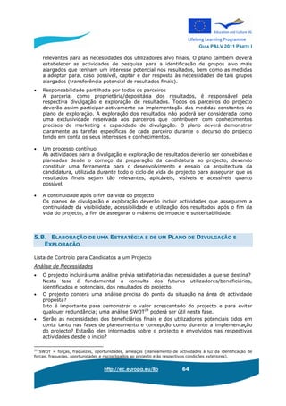 GUIA PALV 2011 PARTE I
http://ec.europa.eu/llp 64
relevantes para as necessidades dos utilizadores alvo finais. O plano também deverá
estabelecer as actividades de pesquisa para a identificação de grupos alvo mais
alargados que tenham um interesse potencial nos resultados, bem como as medidas
a adoptar para, caso possível, captar e dar resposta às necessidades de tais grupos
alargados (transferência potencial de resultados finais).
• Responsabilidade partilhada por todos os parceiros
A parceria, como proprietária/depositária dos resultados, é responsável pela
respectiva divulgação e exploração de resultados. Todos os parceiros do projecto
deverão assim participar activamente na implementação das medidas constantes do
plano de exploração. A exploração dos resultados não poderá ser considerada como
uma exclusividade reservada aos parceiros que contribuem com conhecimentos
precisos de marketing e capacidade de divulgação. O plano deverá demonstrar
claramente as tarefas específicas de cada parceiro durante o decurso do projecto
tendo em conta os seus interesses e conhecimentos.
• Um processo contínuo
As actividades para a divulgação e exploração de resultados deverão ser concebidas e
planeadas desde o começo da preparação da candidatura ao projecto, devendo
constituir uma ferramenta para o desenvolvimento e ensaio da arquitectura da
candidatura, utilizada durante todo o ciclo de vida do projecto para assegurar que os
resultados finais sejam tão relevantes, aplicáveis, visíveis e acessíveis quanto
possível.
• A continuidade após o fim da vida do projecto
Os planos de divulgação e exploração deverão incluir actividades que assegurem a
continuidade da visibilidade, acessibilidade e utilização dos resultados após o fim da
vida do projecto, a fim de assegurar o máximo de impacte e sustentabilidade.
5.B. ELABORAÇÃO DE UMA ESTRATÉGIA E DE UM PLANO DE DIVULGAÇÃO E
EXPLORAÇÃO
Lista de Controlo para Candidatos a um Projecto
Análise de Necessidades
• O projecto incluirá uma análise prévia satisfatória das necessidades a que se destina?
Nesta fase é fundamental a consulta dos futuros utilizadores/beneficiários,
identificados e potenciais, dos resultados do projecto.
• O projecto conterá uma análise precisa do ponto da situação na área de actividade
proposta?
Isto é importante para demonstrar o valor acrescentado do projecto e para evitar
qualquer redundância; uma análise SWOT29
poderá ser útil nesta fase.
• Serão as necessidades dos beneficiários finais e dos utilizadores potenciais tidos em
conta tanto nas fases de planeamento e concepção como durante a implementação
do projecto? Estarão eles informados sobre o projecto e envolvidos nas respectivas
actividades desde o início?
29
SWOT = forças, fraquezas, oportunidades, ameaças (planeamento de actividades à luz da identificação de
forças, fraquezas, oportunidades e riscos ligados ao projecto e às respectivas condições exteriores).
 