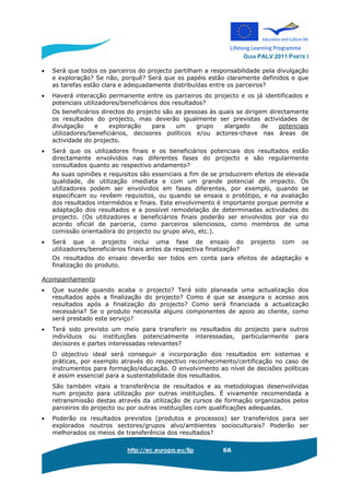 GUIA PALV 2011 PARTE I
http://ec.europa.eu/llp 66
• Será que todos os parceiros do projecto partilham a responsabilidade pela divulgação
e exploração? Se não, porquê? Será que os papéis estão claramente definidos e que
as tarefas estão clara e adequadamente distribuídas entre os parceiros?
• Haverá interacção permanente entre os parceiros do projecto e os já identificados e
potenciais utilizadores/beneficiários dos resultados?
Os beneficiários directos do projecto são as pessoas às quais se dirigem directamente
os resultados do projecto, mas deverão igualmente ser previstas actividades de
divulgação e exploração para um grupo alargado de potenciais
utilizadores/beneficiários, decisores políticos e/ou actores-chave nas áreas de
actividade do projecto.
• Será que os utilizadores finais e os beneficiários potenciais dos resultados estão
directamente envolvidos nas diferentes fases do projecto e são regularmente
consultados quanto ao respectivo andamento?
As suas opiniões e requisitos são essenciais a fim de se produzirem efeitos de elevada
qualidade, de utilização imediata e com um grande potencial de impacto. Os
utilizadores podem ser envolvidos em fases diferentes, por exemplo, quando se
especificam ou revêem requisitos, ou quando se ensaia o protótipo, e na avaliação
dos resultados intermédios e finais. Este envolvimento é importante porque permite a
adaptação dos resultados e a possível remodelação de determinadas actividades do
projecto. (Os utilizadores e beneficiários finais poderão ser envolvidos por via do
acordo oficial de parceria, como parceiros silenciosos, como membros de uma
comissão orientadora do projecto ou grupo alvo, etc.).
• Será que o projecto inclui uma fase de ensaio do projecto com os
utilizadores/beneficiários finais antes da respectiva finalização?
Os resultados do ensaio deverão ser tidos em conta para efeitos de adaptação e
finalização do produto.
Acompanhamento
• Que sucede quando acaba o projecto? Terá sido planeada uma actualização dos
resultados após a finalização do projecto? Como é que se assegura o acesso aos
resultados após a finalização do projecto? Como será financiada a actualização
necessária? Se o produto necessita alguns componentes de apoio ao cliente, como
será prestado este serviço?
• Terá sido previsto um meio para transferir os resultados do projecto para outros
indivíduos ou instituições potencialmente interessadas, particularmente para
decisores e partes interessadas relevantes?
O objectivo ideal será conseguir a incorporação dos resultados em sistemas e
práticas, por exemplo através do respectivo reconhecimento/certificação no caso de
instrumentos para formação/educação. O envolvimento ao nível de decisões políticas
é assim essencial para a sustentabilidade dos resultados.
São também vitais a transferência de resultados e as metodologias desenvolvidas
num projecto para utilização por outras instituições. É vivamente recomendada a
retransmissão destas através da utilização de cursos de formação organizados pelos
parceiros do projecto ou por outras instituições com qualificações adequadas.
• Poderão os resultados previstos (produtos e processos) ser transferidos para ser
explorados noutros sectores/grupos alvo/ambientes socioculturais? Poderão ser
melhorados os meios de transferência dos resultados?
 