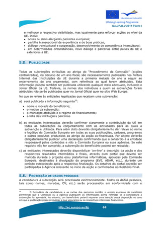 GUIA PALV 2011 PARTE I
http://ec.europa.eu/llp 68
e melhorar a respectiva visibilidade, mas igualmente para reforçar acções ao nível da
UE. Inclui:
• novas ou mais alargadas parcerias europeias;
• partilha transnacional de experiência e de boas práticas;
• diálogo transcultural e cooperação, desenvolvimento de competência intercultural;
• em determinadas circunstâncias, novo diálogo e parcerias entre países da UE e
exteriores à UE.
5.D. PUBLICIDADE
Todas as subvenções atribuídas ao abrigo do “Procedimento da Comissão” (acções
centralizadas), no decurso de um ano fiscal, são necessariamente publicadas nos Portais
Internet das Instituições da UE durante a primeira metade do ano a seguir ao
encerramento do ano orçamental, com referência ao qual foram atribuídas. Esta
informação poderá também ser publicada utilizando qualquer meio adequado, incluindo o
Jornal Oficial da UE. Todavia, os nomes dos indivíduos a quem as subvenções foram
atribuídas não serão publicados quer no Jornal Oficial quer no sítio Web Europa.
No que se refere às entidades legalizadas que recebam uma subvenção:
a) será publicada a informação seguinte30
:
• nome e morada do beneficiário;
• o motivo da subvenção;
• o montante atribuído e o regime de financiamento;
• a lista das instituições parceiras
b) as entidades interessadas deverão confirmar claramente a contribuição da UE em
todas as publicações ou conjuntamente com as actividades para as quais a
subvenção é utilizada. Para além disto deverão obrigatoriamente dar relevo ao nome
e logótipo da Comissão Europeia em todas as suas publicações, cartazes, programas
e outros produtos produzidos ao abrigo da acção co-financiada. Por último deverão
obrigatoriamente publicar uma declaração confirmando que o consórcio é a entidade
responsável pelos conteúdos e não a Comissão Europeia ou suas agências. Se este
requisito não for cumprido, a subvenção do beneficiário poderá ser reduzida;
c) as entidades interessadas deverão disponibilizar ‘on-line’ a descrição da acção e dos
respectivos resultados intermédios e finais, através dum portal que deverá ser
mantido durante o projecto e/ou plataformas informáticas, apoiadas pela Comissão
Europeia, destinadas à divulgação do programa (EVE, ADAM, etc.), durante um
período estabelecido após a respectiva finalização. Os detalhes do portal deverão ser
participados à Agência relevante no início da acção e confirmados no Relatório Final.
5.E. PROTECÇÃO DE DADOS PESSOAIS
A candidatura à subvenção será processada electronicamente. Todos os dados pessoais,
tais como nomes, moradas, CV, etc.) serão processados em conformidade com o
30
O formulário da candidatura e as cartas dos parceiros contêm o acordo expresso do candidato
permitindo que a Comissão ou a Agência publiquem as informações acima referidas se a candidatura à
subvenção for aprovada. No entanto, um beneficiário poderá requerer uma isenção desta disposição no caso
em que a publicação possa prejudicar a sua segurança ou os respectivos interesses financeiros.
 