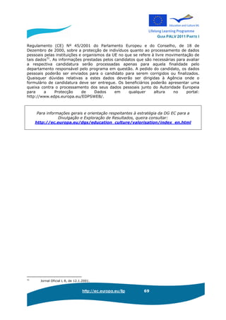 GUIA PALV 2011 PARTE I
http://ec.europa.eu/llp 69
Regulamento (CE) Nº 45/2001 do Parlamento Europeu e do Conselho, de 18 de
Dezembro de 2000, sobre a protecção de indivíduos quanto ao processamento de dados
pessoais pelas instituições e organismos da UE no que se refere à livre movimentação de
tais dados31
. As informações prestadas pelos candidatos que são necessárias para avaliar
a respectiva candidatura serão processadas apenas para aquela finalidade pelo
departamento responsável pelo programa em questão. A pedido do candidato, os dados
pessoais poderão ser enviados para o candidato para serem corrigidos ou finalizados.
Quaisquer dúvidas relativas a estes dados deverão ser dirigidas à Agência onde o
formulário de candidatura deve ser entregue. Os beneficiários poderão apresentar uma
queixa contra o processamento dos seus dados pessoais junto do Autoridade Europeia
para a Protecção de Dados em qualquer altura no portal:
http://www.edps.europa.eu/EDPSWEB/.
Para informações gerais e orientação respeitantes à estratégia da DG EC para a
Divulgação e Exploração de Resultados, queira consultar:
http://ec.europa.eu/dgs/education_culture/valorisation/index_en.html
31
Jornal Oficial L 8, de 12.1.2001.
 