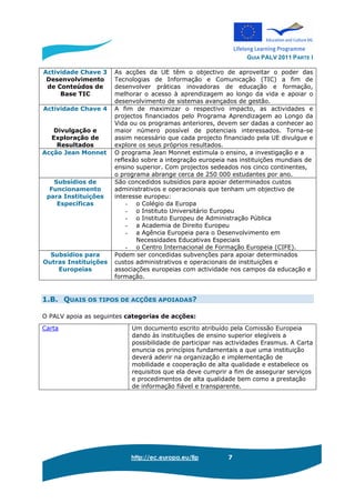 GUIA PALV 2011 PARTE I
http://ec.europa.eu/llp 7
Actividade Chave 3
Desenvolvimento
de Conteúdos de
Base TIC
As acções da UE têm o objectivo de aproveitar o poder das
Tecnologias de Informação e Comunicação (TIC) a fim de
desenvolver práticas inovadoras de educação e formação,
melhorar o acesso à aprendizagem ao longo da vida e apoiar o
desenvolvimento de sistemas avançados de gestão.
Actividade Chave 4
Divulgação e
Exploração de
Resultados
A fim de maximizar o respectivo impacto, as actividades e
projectos financiados pelo Programa Aprendizagem ao Longo da
Vida ou os programas anteriores, devem ser dadas a conhecer ao
maior número possível de potenciais interessados. Torna-se
assim necessário que cada projecto financiado pela UE divulgue e
explore os seus próprios resultados.
Acção Jean Monnet O programa Jean Monnet estimula o ensino, a investigação e a
reflexão sobre a integração europeia nas instituições mundiais de
ensino superior. Com projectos sedeados nos cinco continentes,
o programa abrange cerca de 250 000 estudantes por ano.
Subsídios de
Funcionamento
para Instituições
Específicas
São concedidos subsídios para apoiar determinados custos
administrativos e operacionais que tenham um objectivo de
interesse europeu:
- o Colégio da Europa
- o Instituto Universitário Europeu
- o Instituto Europeu de Administração Pública
- a Academia de Direito Europeu
- a Agência Europeia para o Desenvolvimento em
Necessidades Educativas Especiais
- o Centro Internacional de Formação Europeia (CIFE).
Subsídios para
Outras Instituições
Europeias
Podem ser concedidas subvenções para apoiar determinados
custos administrativos e operacionais de instituições e
associações europeias com actividade nos campos da educação e
formação.
1.B. QUAIS OS TIPOS DE ACÇÕES APOIADAS?
O PALV apoia as seguintes categorias de acções:
Carta Um documento escrito atribuído pela Comissão Europeia
dando às instituições de ensino superior elegíveis a
possibilidade de participar nas actividades Erasmus. A Carta
enuncia os princípios fundamentais a que uma instituição
deverá aderir na organização e implementação de
mobilidade e cooperação de alta qualidade e estabelece os
requisitos que ela deve cumprir a fim de assegurar serviços
e procedimentos de alta qualidade bem como a prestação
de informação fiável e transparente.
 