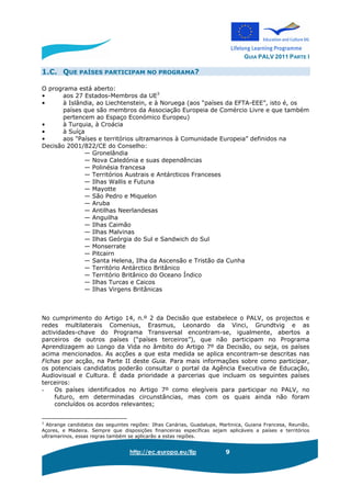 GUIA PALV 2011 PARTE I
http://ec.europa.eu/llp 9
1.C. QUE PAÍSES PARTICIPAM NO PROGRAMA?
O programa está aberto:
• aos 27 Estados-Membros da UE3
• à Islândia, ao Liechtenstein, e à Noruega (aos “países da EFTA-EEE”, isto é, os
países que são membros da Associação Europeia de Comércio Livre e que também
pertencem ao Espaço Económico Europeu)
• à Turquia, à Croácia
• à Suíça
• aos "Países e territórios ultramarinos à Comunidade Europeia” definidos na
Decisão 2001/822/CE do Conselho:
— Gronelândia
— Nova Caledónia e suas dependências
— Polinésia francesa
— Territórios Austrais e Antárcticos Franceses
— Ilhas Wallis e Futuna
— Mayotte
— São Pedro e Miquelon
— Aruba
— Antilhas Neerlandesas
— Anguilha
— Ilhas Caimão
— Ilhas Malvinas
— Ilhas Geórgia do Sul e Sandwich do Sul
— Monserrate
— Pitcairn
— Santa Helena, Ilha da Ascensão e Tristão da Cunha
— Território Antárctico Britânico
— Território Britânico do Oceano Índico
— Ilhas Turcas e Caicos
— Ilhas Virgens Britânicas
No cumprimento do Artigo 14, n.º 2 da Decisão que estabelece o PALV, os projectos e
redes multilaterais Comenius, Erasmus, Leonardo da Vinci, Grundtvig e as
actividades-chave do Programa Transversal encontram-se, igualmente, abertos a
parceiros de outros países (“países terceiros”), que não participam no Programa
Aprendizagem ao Longo da Vida no âmbito do Artigo 7º da Decisão, ou seja, os países
acima mencionados. As acções a que esta medida se aplica encontram-se descritas nas
Fichas por acção, na Parte II deste Guia. Para mais informações sobre como participar,
os potenciais candidatos poderão consultar o portal da Agência Executiva de Educação,
Audiovisual e Cultura. É dada prioridade a parcerias que incluam os seguintes países
terceiros:
- Os países identificados no Artigo 7º como elegíveis para participar no PALV, no
futuro, em determinadas circunstâncias, mas com os quais ainda não foram
concluídos os acordos relevantes;
3
Abrange candidatos das seguintes regiões: Ilhas Canárias, Guadalupe, Martinica, Guiana Francesa, Reunião,
Açores, e Madeira. Sempre que disposições financeiras específicas sejam aplicáveis a países e territórios
ultramarinos, essas regras também se aplicarão a estas regiões.
 