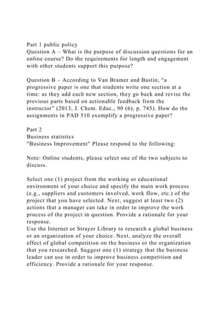 Part 1 public policy
Question A – What is the purpose of discussion questions for an
online course? Do the requirements for length and engagement
with other students support this purpose?
Question B – According to Van Bramer and Bastin, “a
progressive paper is one that students write one section at a
time: as they add each new section, they go back and revise the
previous parts based on actionable feedback from the
instructor” (2013, J. Chem. Educ., 90 (6), p. 745). How do the
assignments in PAD 510 exemplify a progressive paper?
Part 2
Business statistics
"Business Improvement" Please respond to the following:
Note: Online students, please select one of the two subjects to
discuss.
Select one (1) project from the working or educational
environment of your choice and specify the main work process
(e.g., suppliers and customers involved, work flow, etc.) of the
project that you have selected. Next, suggest at least two (2)
actions that a manager can take in order to improve the work
process of the project in question. Provide a rationale for your
response.
Use the Internet or Strayer Library to research a global business
or an organization of your choice. Next, analyze the overall
effect of global competition on the business or the organization
that you researched. Suggest one (1) strategy that the business
leader can use in order to improve business competition and
efficiency. Provide a rationale for your response.
 