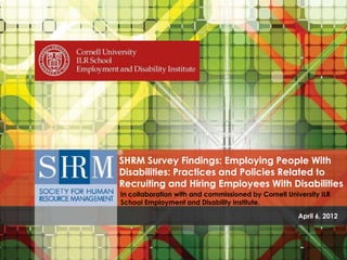 SHRM Survey Findings: Employing People With
                                Disabilities: Practices and Policies Related to
                                Recruiting and Hiring Employees With Disabilities
                                In collaboration with and commissioned by Cornell University ILR
                                School Employment and Disability Institute.

                                                                                                                            April 6, 2012


SHRM Survey Findings: Employing People With Disabilities: Practices and Policies Related to Recruiting and Hiring Employees With Disabilities .
                               In collaboration with and commissioned by Cornell University ILR School Employment and Disability Institute.
 