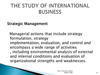 Strategic Management

 Managerial actions that include strategy
 formulation, strategy
 implementation, evaluation, and control and
 encompass a wide range of activities
 , including environmental analysis of external
 and internal conditions and evaluation of
 organizational strengths and weaknesses.

                           Econ. Christian Suárez
                                     Molina, MAE    10
 