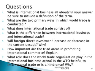 1.   What is international business all about? In your answer
     be sure to include a definition of the term.
2.   What are the two primary ways in which world trade is
     conducted ?
3.   What does international trade consist of?
4.   What is the difference between international business
     and international trade?
5.   Will foreign direct investment increase or decrease in
     the current decade? Why?
6.   How important are the triad areas in promoting
     international commerce? Explain.
7.   What role does the world trade organization play in the
     international business arena? Is the WTO helpful to
     international trade or is a hindrance? Why?
                                   Econ. Christian Suárez
                                             Molina, MAE    11
 