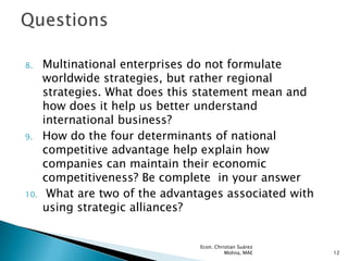 8.    Multinational enterprises do not formulate
      worldwide strategies, but rather regional
      strategies. What does this statement mean and
      how does it help us better understand
      international business?
9.    How do the four determinants of national
      competitive advantage help explain how
      companies can maintain their economic
      competitiveness? Be complete in your answer
10.    What are two of the advantages associated with
      using strategic alliances?


                                 Econ. Christian Suárez
                                           Molina, MAE    12
 