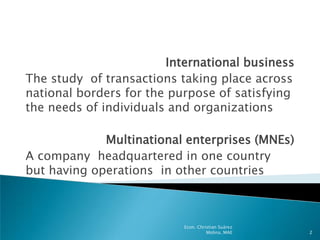 International business
The study of transactions taking place across
national borders for the purpose of satisfying
the needs of individuals and organizations

             Multinational enterprises (MNEs)
A company headquartered in one country
but having operations in other countries



                           Econ. Christian Suárez
                                     Molina, MAE    2
 