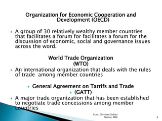 Organization for Economic Cooperation and
                    Development (OECD)

   A group of 30 relatively wealthy member countries
    that facilitates a forum for facilitates a forum for the
    discussion of economic, social and governance issues
    across the word.

                 World Trade Organization
                           (WTO)
   An international organization that deals with the rules
    of trade among member countries

          General Agreement on Tarrifs and Trade
                           (GATT)
   A major trade organization that has been established
    to negotiate trade concessions among member
    countries
                                    Econ. Christian Suárez
                                              Molina, MAE      6
 