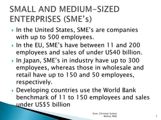    In the United States, SME’s are companies
    with up to 500 employees.
   In the EU, SME’s have between 11 and 200
    employees and sales of under US40 billion.
   In Japan, SME’s in industry have up to 300
    employees, whereas those in wholesale and
    retail have up to 150 and 50 employees,
    respectively.
   Developing countries use the World Bank
    benchmark of 11 to 150 employees and sales
    under US$5 billion
                            Econ. Christian Suárez
                                      Molina, MAE    7
 