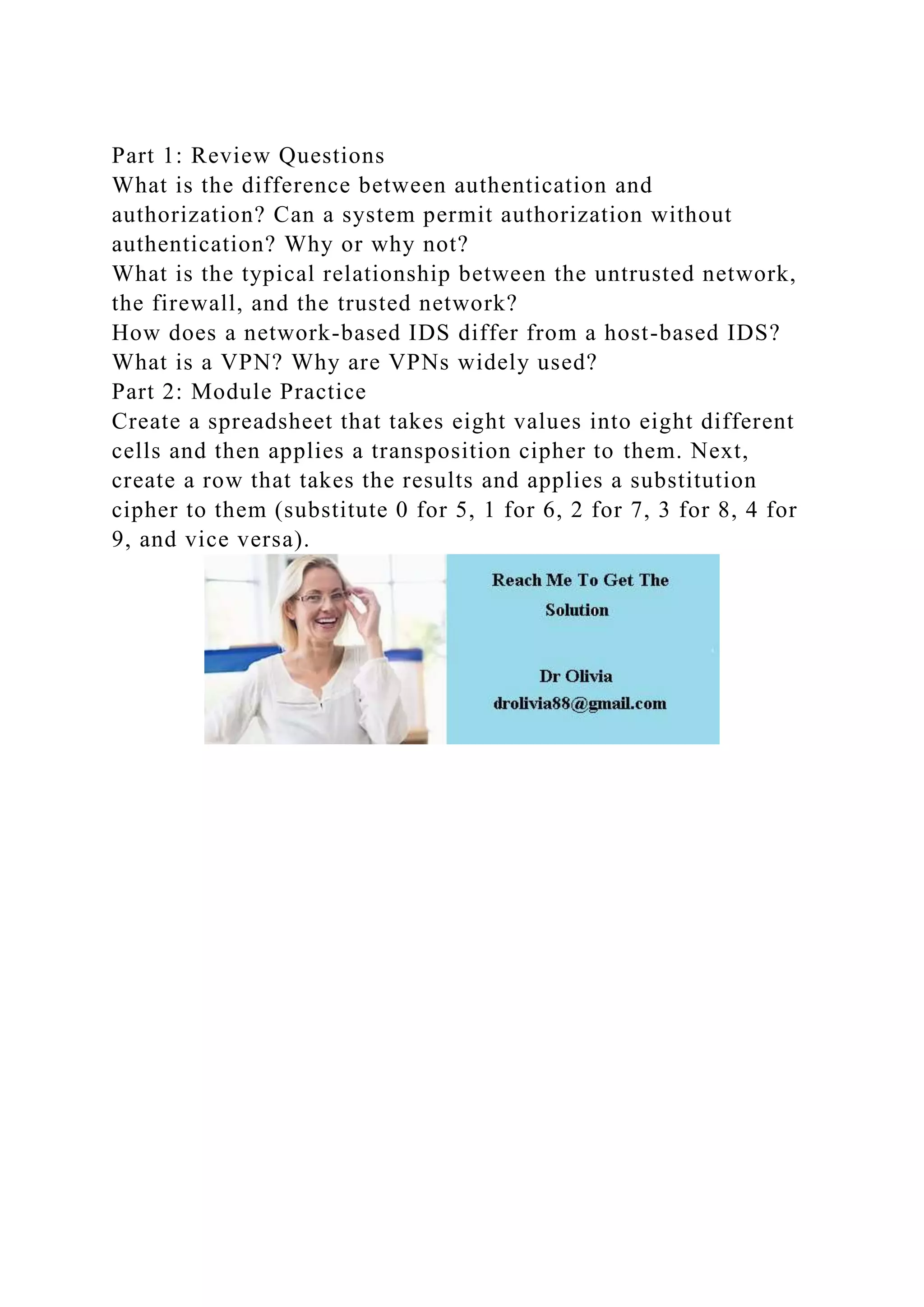 Part 1: Review Questions
What is the difference between authentication and
authorization? Can a system permit authorization without
authentication? Why or why not?
What is the typical relationship between the untrusted network,
the firewall, and the trusted network?
How does a network-based IDS differ from a host-based IDS?
What is a VPN? Why are VPNs widely used?
Part 2: Module Practice
Create a spreadsheet that takes eight values into eight different
cells and then applies a transposition cipher to them. Next,
create a row that takes the results and applies a substitution
cipher to them (substitute 0 for 5, 1 for 6, 2 for 7, 3 for 8, 4 for
9, and vice versa).
 