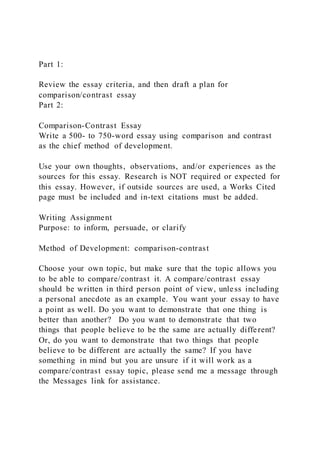 Part 1:
Review the essay criteria, and then draft a plan for
comparison/contrast essay
Part 2:
Comparison-Contrast Essay
Write a 500- to 750-word essay using comparison and contrast
as the chief method of development.
Use your own thoughts, observations, and/or experiences as the
sources for this essay. Research is NOT required or expected for
this essay. However, if outside sources are used, a Works Cited
page must be included and in-text citations must be added.
Writing Assignment
Purpose: to inform, persuade, or clarify
Method of Development: comparison-contrast
Choose your own topic, but make sure that the topic allows you
to be able to compare/contrast it. A compare/contrast essay
should be written in third person point of view, unless including
a personal anecdote as an example. You want your essay to have
a point as well. Do you want to demonstrate that one thing is
better than another? Do you want to demonstrate that two
things that people believe to be the same are actually different?
Or, do you want to demonstrate that two things that people
believe to be different are actually the same? If you have
something in mind but you are unsure if it will work as a
compare/contrast essay topic, please send me a message through
the Messages link for assistance.
 