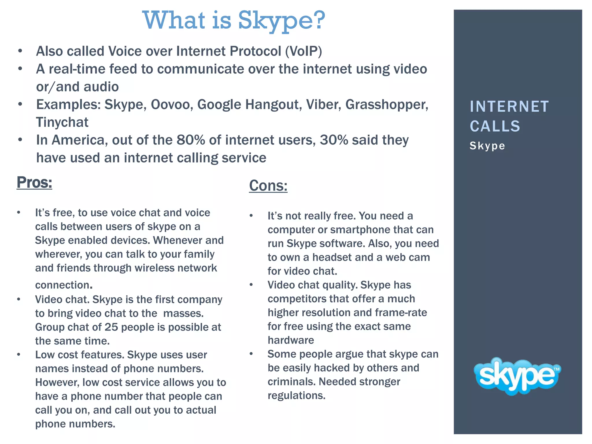 Skype
INTERNET
CALLS
• Also called Voice over Internet Protocol (VoIP)
• A real-time feed to communicate over the internet using video
or/and audio
• Examples: Skype, Oovoo, Google Hangout, Viber, Grasshopper,
Tinychat
• In America, out of the 80% of internet users, 30% said they
have used an internet calling service
Pros:
• It’s free, to use voice chat and voice
calls between users of skype on a
Skype enabled devices. Whenever and
wherever, you can talk to your family
and friends through wireless network
connection.
• Video chat. Skype is the first company
to bring video chat to the masses.
Group chat of 25 people is possible at
the same time.
• Low cost features. Skype uses user
names instead of phone numbers.
However, low cost service allows you to
have a phone number that people can
call you on, and call out you to actual
phone numbers.
Cons:
• It’s not really free. You need a
computer or smartphone that can
run Skype software. Also, you need
to own a headset and a web cam
for video chat.
• Video chat quality. Skype has
competitors that offer a much
higher resolution and frame-rate
for free using the exact same
hardware
• Some people argue that skype can
be easily hacked by others and
criminals. Needed stronger
regulations.
What is Skype?
 