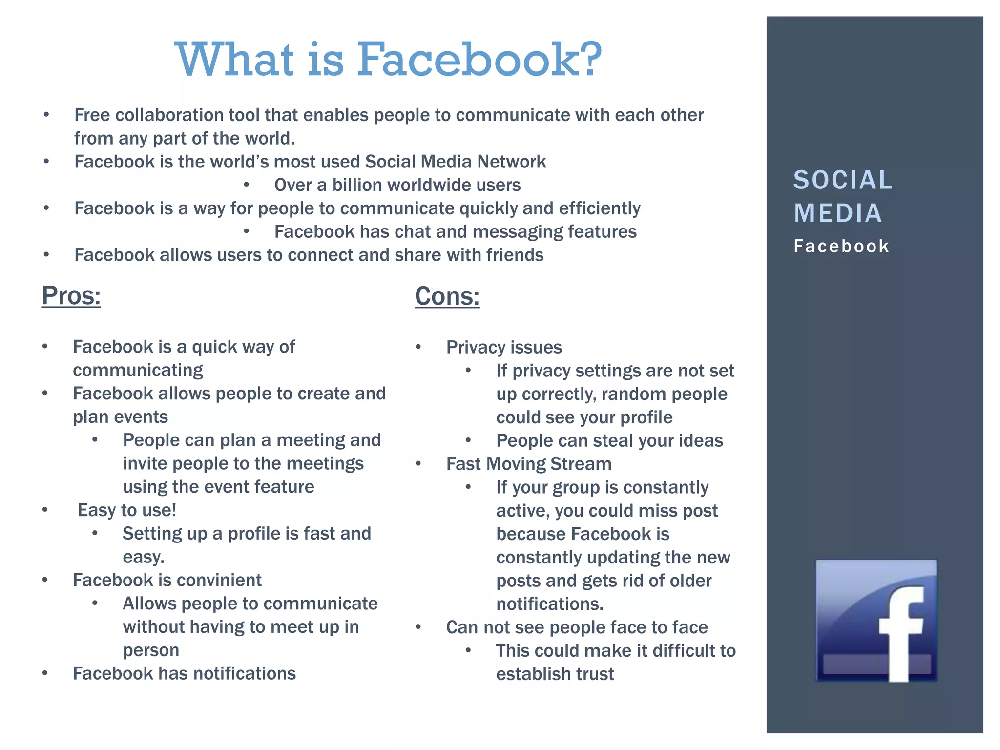 Facebook
SOCIAL
MEDIA
• Free collaboration tool that enables people to communicate with each other
from any part of the world.
• Facebook is the world’s most used Social Media Network
• Over a billion worldwide users
• Facebook is a way for people to communicate quickly and efficiently
• Facebook has chat and messaging features
• Facebook allows users to connect and share with friends
What is Facebook?
Pros:
• Facebook is a quick way of
communicating
• Facebook allows people to create and
plan events
• People can plan a meeting and
invite people to the meetings
using the event feature
• Easy to use!
• Setting up a profile is fast and
easy.
• Facebook is convinient
• Allows people to communicate
without having to meet up in
person
• Facebook has notifications
Cons:
• Privacy issues
• If privacy settings are not set
up correctly, random people
could see your profile
• People can steal your ideas
• Fast Moving Stream
• If your group is constantly
active, you could miss post
because Facebook is
constantly updating the new
posts and gets rid of older
notifications.
• Can not see people face to face
• This could make it difficult to
establish trust
 