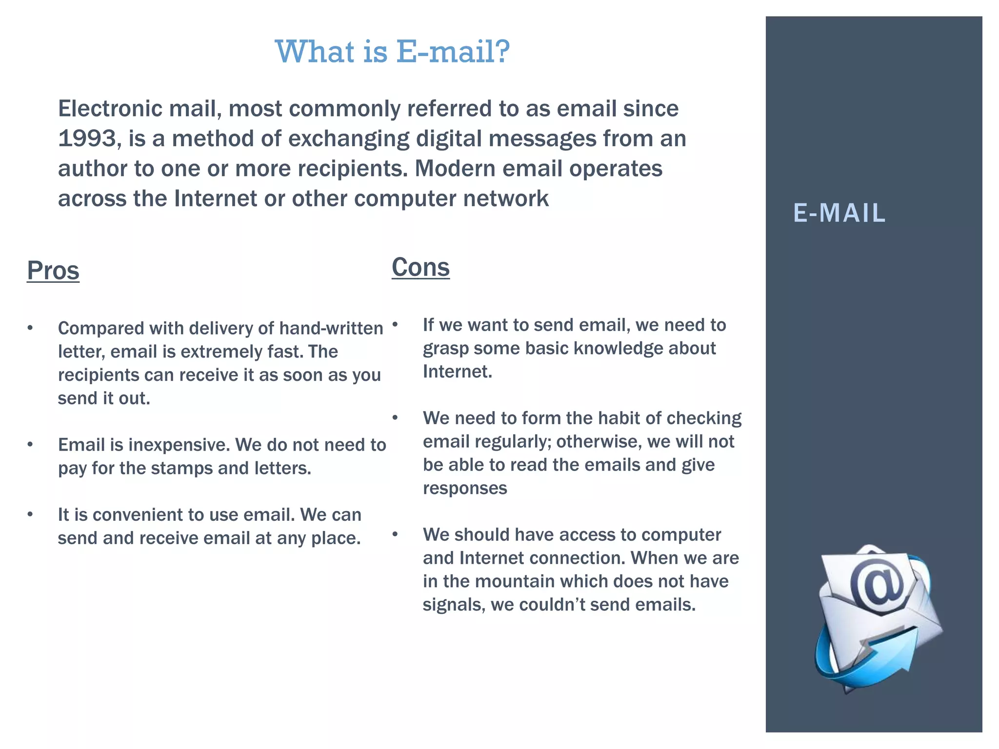 E-MAIL
Electronic mail, most commonly referred to as email since
1993, is a method of exchanging digital messages from an
author to one or more recipients. Modern email operates
across the Internet or other computer network.
What is E-mail?
Pros
• Compared with delivery of hand-written
letter, email is extremely fast. The
recipients can receive it as soon as you
send it out.
• Email is inexpensive. We do not need to
pay for the stamps and letters.
• It is convenient to use email. We can
send and receive email at any place.
Cons
• If we want to send email, we need to
grasp some basic knowledge about
Internet.
• We need to form the habit of checking
email regularly; otherwise, we will not
be able to read the emails and give
responses
• We should have access to computer
and Internet connection. When we are
in the mountain which does not have
signals, we couldn’t send emails.
 