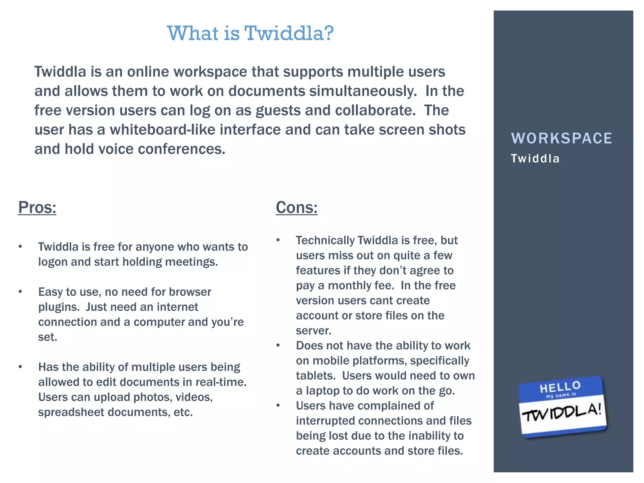 Twiddla
WORKSPACE
What is Twiddla?
Twiddla is an online workspace that supports multiple users
and allows them to work on documents simultaneously. In the
free version users can log on as guests and collaborate. The
user has a whiteboard-like interface and can take screen shots
and hold voice conferences.
Pros:
• Twiddla is free for anyone who wants to
logon and start holding meetings.
• Easy to use, no need for browser
plugins. Just need an internet
connection and a computer and you’re
set.
• Has the ability of multiple users being
allowed to edit documents in real-time.
Users can upload photos, videos,
spreadsheet documents, etc.
Cons:
• Technically Twiddla is free, but
users miss out on quite a few
features if they don’t agree to
pay a monthly fee. In the free
version users cant create
account or store files on the
server.
• Does not have the ability to work
on mobile platforms, specifically
tablets. Users would need to own
a laptop to do work on the go.
• Users have complained of
interrupted connections and files
being lost due to the inability to
create accounts and store files.
 