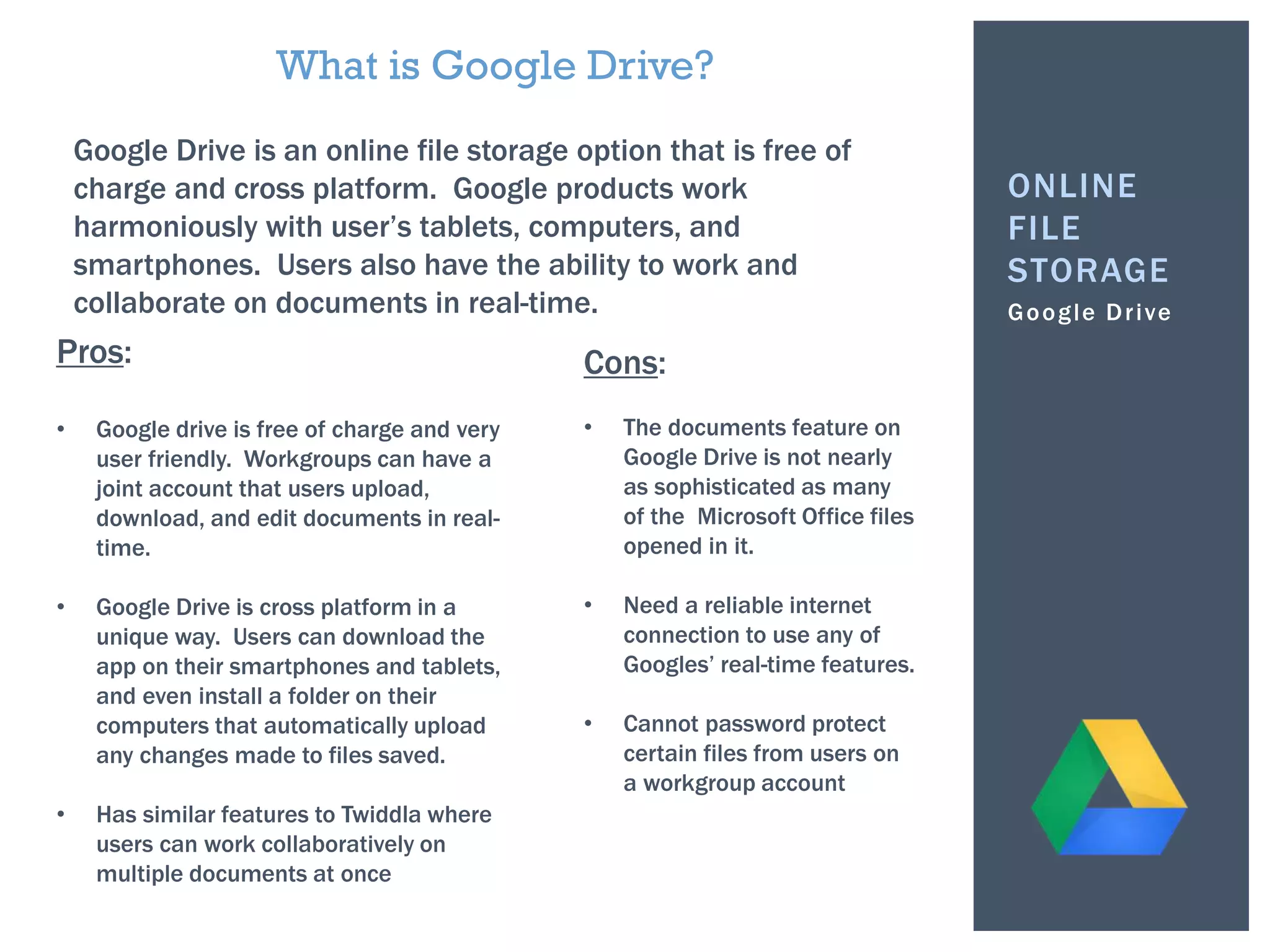 Google Drive
ONLINE
FILE
STORAGE
What is Google Drive?
Google Drive is an online file storage option that is free of
charge and cross platform. Google products work
harmoniously with user’s tablets, computers, and
smartphones. Users also have the ability to work and
collaborate on documents in real-time.
Pros:
• Google drive is free of charge and very
user friendly. Workgroups can have a
joint account that users upload,
download, and edit documents in real-
time.
• Google Drive is cross platform in a
unique way. Users can download the
app on their smartphones and tablets,
and even install a folder on their
computers that automatically upload
any changes made to files saved.
• Has similar features to Twiddla where
users can work collaboratively on
multiple documents at once
Cons:
• The documents feature on
Google Drive is not nearly
as sophisticated as many
of the Microsoft Office files
opened in it.
• Need a reliable internet
connection to use any of
Googles’ real-time features.
• Cannot password protect
certain files from users on
a workgroup account
 