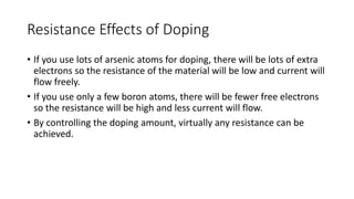Resistance Effects of Doping
• If you use lots of arsenic atoms for doping, there will be lots of extra
electrons so the resistance of the material will be low and current will
flow freely.
• If you use only a few boron atoms, there will be fewer free electrons
so the resistance will be high and less current will flow.
• By controlling the doping amount, virtually any resistance can be
achieved.
 
