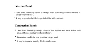 Valence Band:
• “The band formed by series of energy levels containing valence electron is
called Valence Band”.
• It may be completely filled or partially filled with electrons.
Conduction Band:
• “The Band formed by energy values of free electron that have broken their
covalent bonds is called Conduction band”.
• Conduction band is the next permitted energy band.
• It may be empty or partially filled with electrons.
 