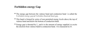 Forbidden energy Gap
• The energy gap between the valence band and conduction band is called the
Forbidden energy gap or Forbidden Band or Band gap.
• This band is formed by series of non permitted energy levels above the top of
valence band and below the bottom of conduction band.
• Energy gap is denoted by Eg and it is the amount of energy supplied, to excite
the electron from valence band to conduction band. It is measured in eV.
 