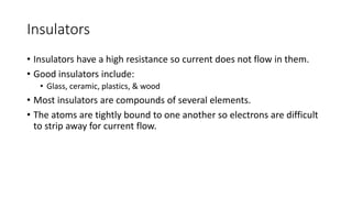 Insulators
• Insulators have a high resistance so current does not flow in them.
• Good insulators include:
• Glass, ceramic, plastics, & wood
• Most insulators are compounds of several elements.
• The atoms are tightly bound to one another so electrons are difficult
to strip away for current flow.
 