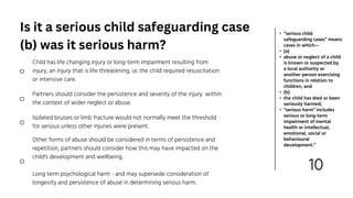 10
• “serious child
safeguarding cases” means
cases in which—
• (a)
• abuse or neglect of a child
is known or suspected by
a local authority or
another person exercising
functions in relation to
children, and
• (b)
• the child has died or been
seriously harmed;
• “serious harm” includes
serious or long-term
impairment of mental
health or intellectual,
emotional, social or
behavioural
development.”
Partners should consider the persistence and severity of the injury within
the context of wider neglect or abuse.
Other forms of abuse should be considered in terms of persistence and
repetition, partners should consider how this may have impacted on the
child's development and wellbeing.
Long term psychological harm - and may supersede consideration of
longevity and persistence of abuse in determining serious harm.
Child has life changing injury or long-term impairment resulting from
injury, an injury that is life threatening. i.e. the child required resuscitation
or intensive care.
Isolated bruises or limb fracture would not normally meet the threshold
for serious unless other injuries were present.
Is it a serious child safeguarding case
(b) was it serious harm?
 