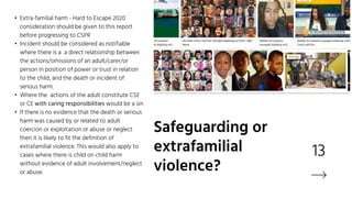 13
• Extra-familial harm - Hard to Escape 2020
consideration should be given to this report
before progressing to CSPR
• Incident should be considered as notifiable
where there is a a direct relationship between
the actions/omissions of an adult/carer/or
person in position of power or trust in relation
to the child, and the death or incident of
serious harm.
• Where the actions of the adult constitute CSE
or CE with caring responsibilities would be a sin
• If there is no evidence that the death or serious
harm was caused by or related to adult
coercion or exploitation or abuse or neglect
then it is likely to fit the definition of
extrafamilial violence. This would also apply to
cases where there is child on child harm
without evidence of adult involvement/neglect
or abuse.
Safeguarding or
extrafamilial
violence?
 