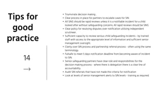 14
Tips for
good
practice
• Triumvirate decision making .
• Clear process in place for partners to escalate cases for SIN
• All SINS should be rapid reviews unless it is a notifiable incident for a child
looked after without safeguarding concerns. All rapid reviews should be SINS
• Clear policy for resolving disputes over notification utilizing independent
scrutineer.
• Sufficient capacity to review serious child safeguarding incidents - by trained
staff with access to the appropriate level of information and sufficient senior
management oversight.
• Clarity over SIN process and partnership referral process - often using the same
terminology.
• Failsafe to meet 5 days notification deadline from becoming aware of incident
to SIN.
• Senior safeguarding partners have clear role and responsibilities for the
decision-making process - where there is delegation there is a clear line of
accountability.
• Audit SIN referrals that have not made the criteria for notification
• Look at levels of senior management alerts to SIN levels - training as required.
 
